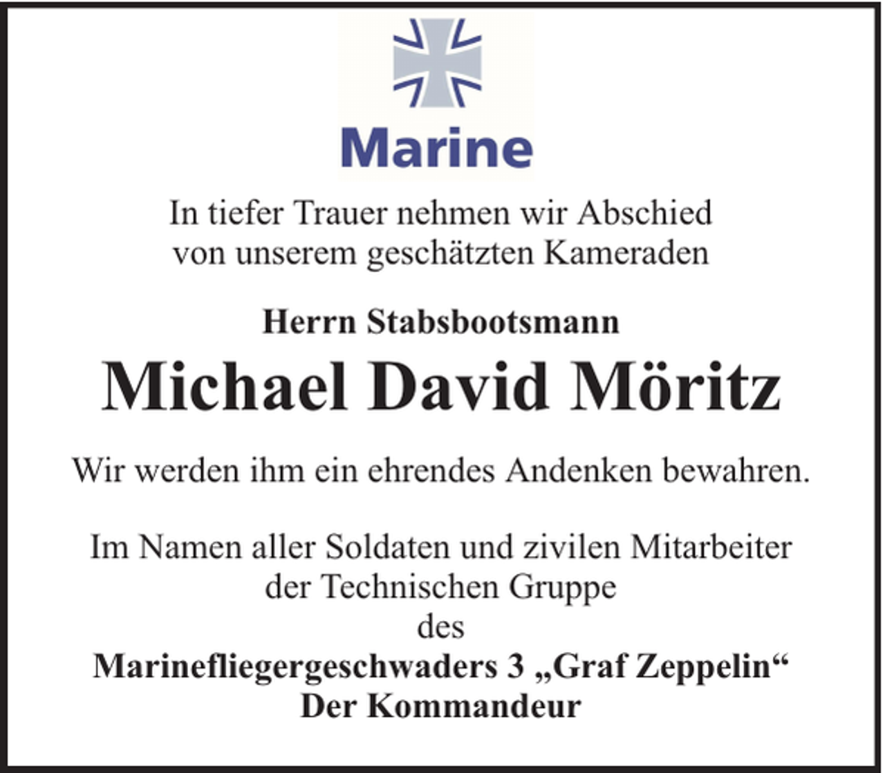 <p>In tiefer Trauer nehmen wir Abschied<br />von unserem geschätzten Kameraden<br />Herrn Stabsbootsmann</p><p>Michael David Möritz<br />Wir werden ihm ein ehrendes Andenken bewahren.<br />Im Namen aller Soldaten und zivilen Mitarbeiter<br />der Technischen Gruppe<br />des<br />Marinefliegergeschwaders 3 „Graf Zeppelin“<br />Der Kommandeur</p>