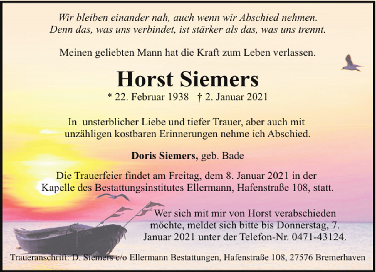 <p>Wir bleiben einander nah, auch wenn wir Abschied nehmen.<br />Denn das, was uns verbindet, ist stärker als das, was uns trennt.<br />Meinen geliebten Mann hat die Kraft zum Leben verlassen.</p><p>Horst Siemers</p><p>* 22. Februar 1938 † 2. Januar 2021<br />In unsterblicher Liebe und tiefer Trauer, aber auch mit<br />unzähligen kostbaren Erinnerungen nehme ich Abschied.<br />Doris Siemers, geb. Bade<br />Die Trauerfeier findet am Freitag, dem 8. Januar 2021 in der<br />Kapelle des Bestattungsinstitutes Ellermann, Hafenstraße 108, statt.<br />Wer sich mit mir von Horst verabschieden<br />möchte, meldet sich bitte bis Donnerstag, 7.<br />Januar 2021 unter der Telefon-Nr. 0471-43124.<br />Traueranschrift: D. Siemers c/o Ellermann Bestattungen, Hafenstraße 108, 27576 Bremerhaven</p>