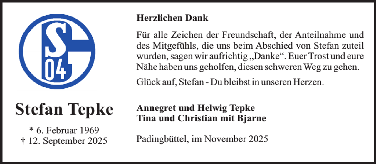 <p>Herzlichen Dank<br />Für alle Zeichen der Freundschaft, der Anteilnahme und<br />des Mitgefühls, die uns beim Abschied von Stefan zuteil<br />wurden, sagen wir aufrichtig „Danke“. Euer Trost und eure<br />Nähe haben uns geholfen, diesen schweren Weg zu gehen.<br />Glück auf, Stefan - Du bleibst in unseren Herzen.</p><p>Stefan Tepke<br />* 6. Februar 1969<br />† 12. September 2025</p><p>Annegret und Helwig Tepke<br />Tina und Christian mit Bjarne<br />Padingbüttel, im November 2025</p>