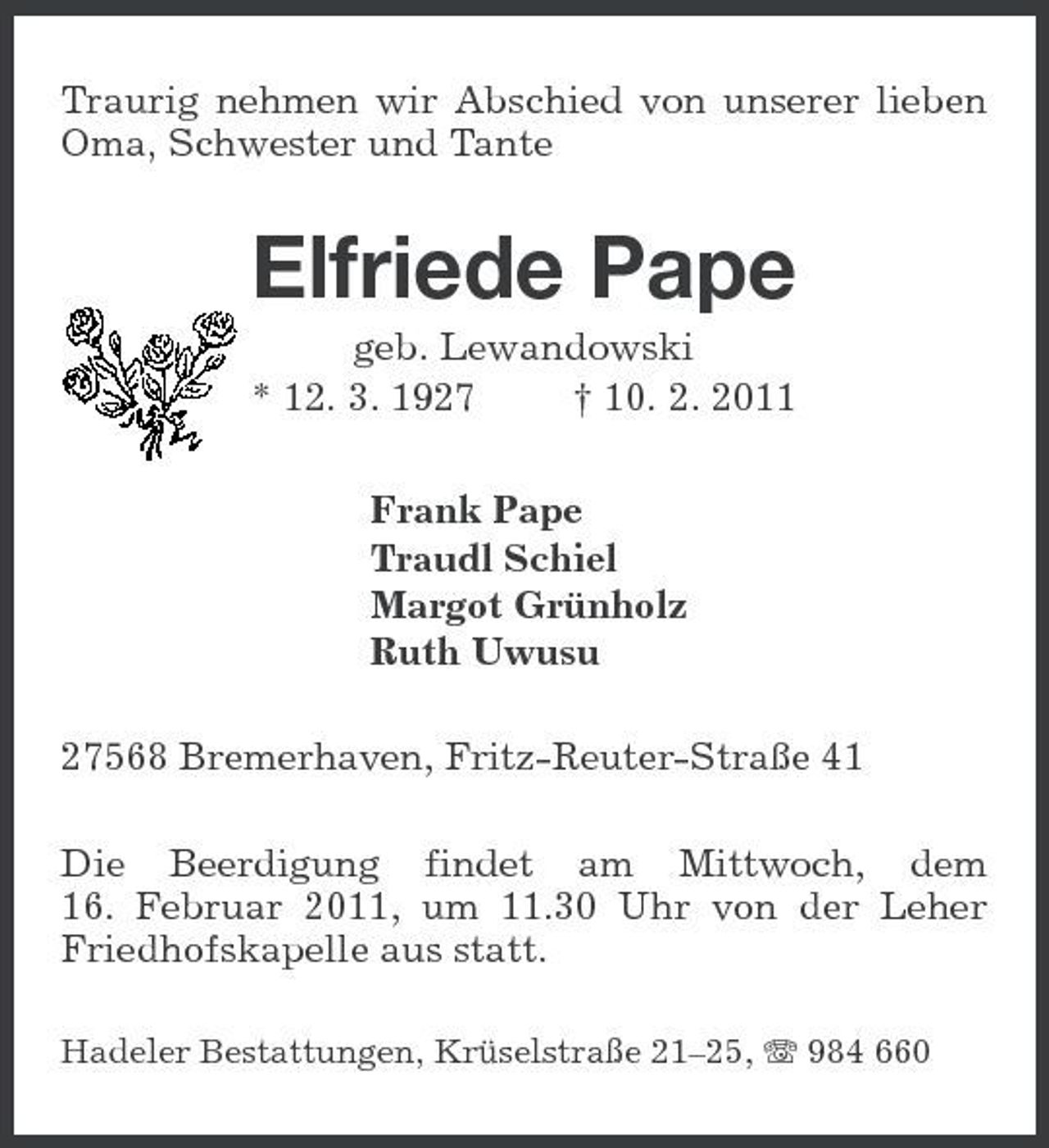 <p>Traurig nehmen wir Abschied von unserer lieben Oma, Schwester und Tante</p><p>Elfriede Pape<br />geb. Lewandowski * 12. 3. 1927 † 10. 2. 2011 Frank Pape Traudl Schiel Margot Grünholz Ruth Uwusu 27568 Bremerhaven, Fritz-Reuter-Straße 41 Die Beerdigung findet am Mittwoch, dem 16. Februar 2011, um 11.30 Uhr von der Leher Friedhofskapelle aus statt.<br />Hadeler Bestattungen, Krüselstraße 21–25, 984 660</p>