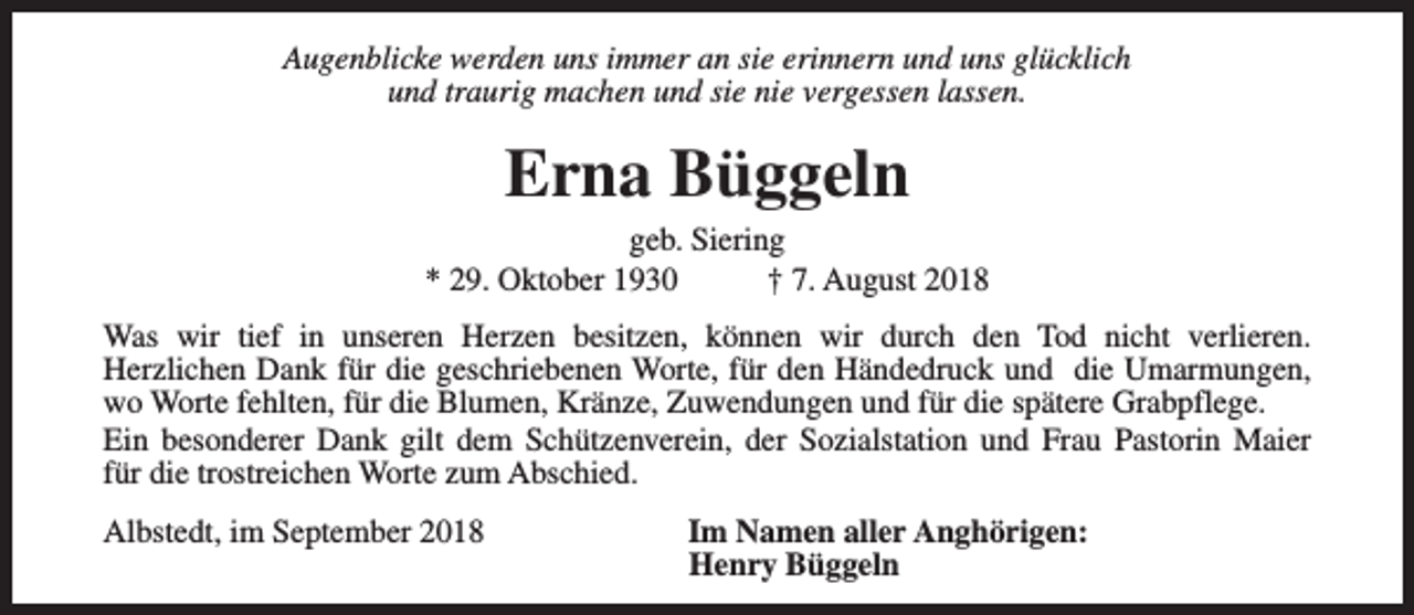 <p>Augenblicke werden uns immer an sie erinnern und uns glücklich<br />und traurig machen und sie nie vergessen lassen.</p><p>Erna Büggeln</p><p>geb. Siering<br />* 29. Oktober 1930<br />† 7. August 2018<br />Was wir tief in unseren Herzen besitzen, können wir durch den Tod nicht verlieren.<br />Herzlichen Dank für die geschriebenen Worte, für den Händedruck und die Umarmungen,<br />wo Worte fehlten, für die Blumen, Kränze, Zuwendungen und für die spätere Grabpflege.<br />Ein besonderer Dank gilt dem Schützenverein, der Sozialstation und Frau Pastorin Maier<br />für die trostreichen Worte zum Abschied.<br />Albstedt, im September 2018</p><p>Im Namen aller Anghörigen:<br />Henry Büggeln</p>