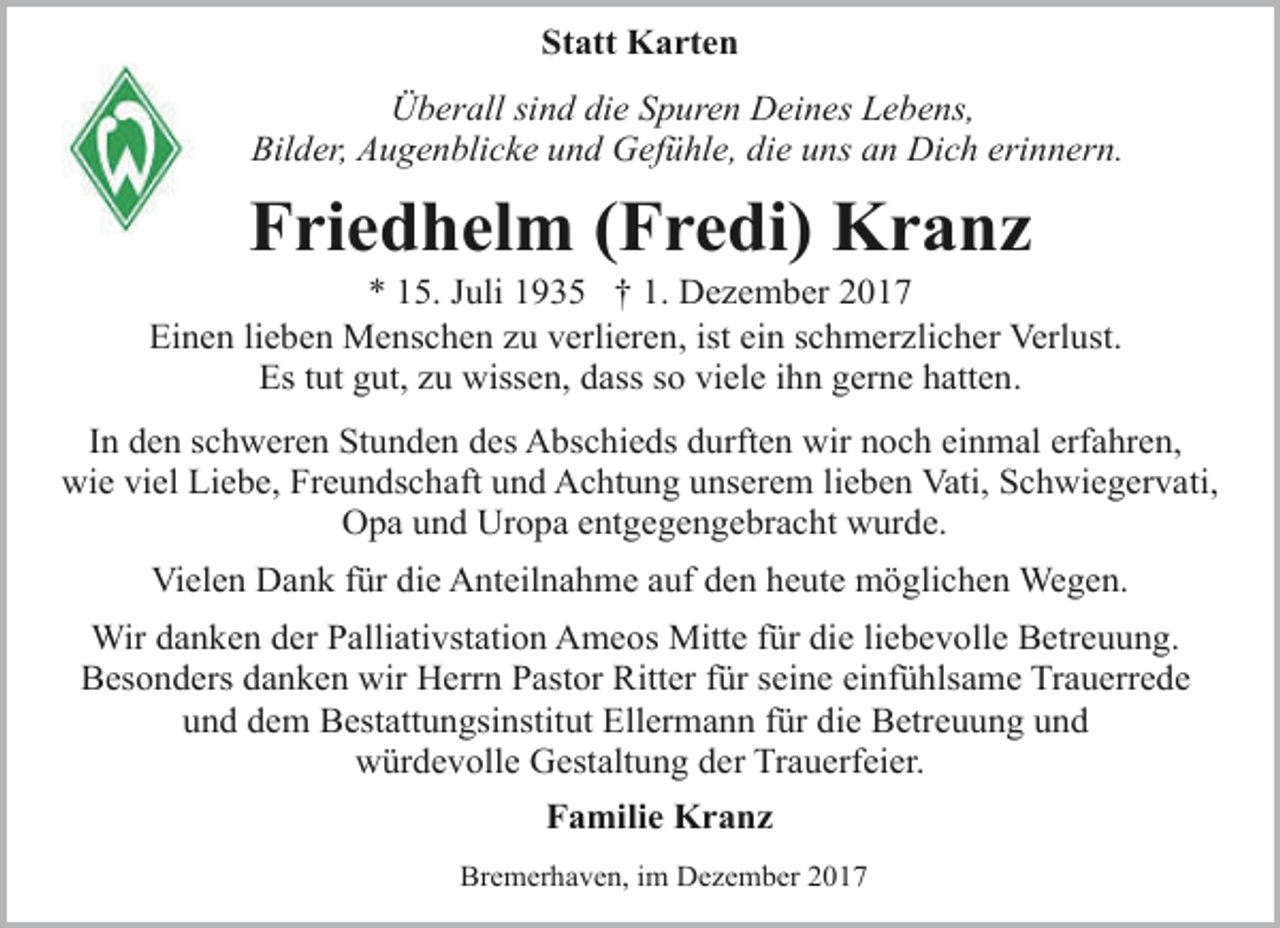 <p>Statt Karten<br />Überall sind die Spuren Deines Lebens,<br />Bilder, Augenblicke und Gefühle, die uns an Dich erinnern.</p><p>Friedhelm (Fredi) Kranz</p><p>* 15. Juli 1935 † 1. Dezember 2017<br />Einen lieben Menschen zu verlieren, ist ein schmerzlicher Verlust.<br />Es tut gut, zu wissen, dass so viele ihn gerne hatten.<br />In den schweren Stunden des Abschieds durften wir noch einmal erfahren,<br />wie viel Liebe, Freundschaft und Achtung unserem lieben Vati, Schwiegervati,<br />Opa und Uropa entgegengebracht wurde.<br />Vielen Dank für die Anteilnahme auf den heute möglichen Wegen.<br />Wir danken der Palliativstation Ameos Mitte für die liebevolle Betreuung.<br />Besonders danken wir Herrn Pastor Ritter für seine einfühlsame Trauerrede<br />und dem Bestattungsinstitut Ellermann für die Betreuung und<br />würdevolle Gestaltung der Trauerfeier.<br />Familie Kranz<br />Bremerhaven, im Dezember 2017</p>