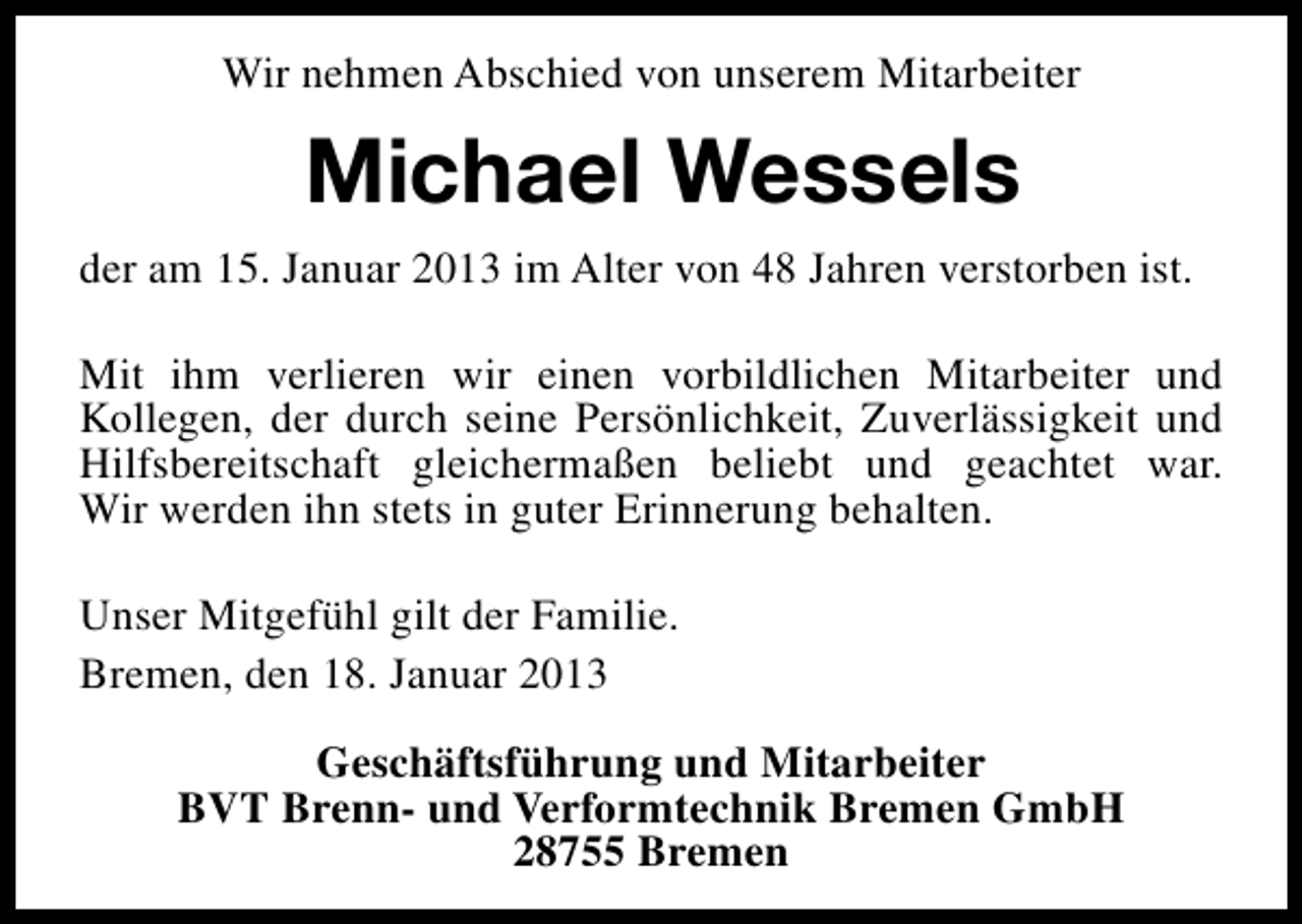<p>Wir nehmen Abschied von unserem Mitarbeiter</p><p>Michael Wessels<br />der am 15. Januar 2013 im Alter von 48 Jahren verstorben ist.<br />Mit ihm verlieren wir einen vorbildlichen Mitarbeiter und<br />Kollegen, der durch seine Persönlichkeit, Zuverlässigkeit und<br />Hilfsbereitschaft gleichermaßen beliebt und geachtet war.<br />Wir werden ihn stets in guter Erinnerung behalten.<br />Unser Mitgefühl gilt der Familie.<br />Bremen, den 18. Januar 2013<br />Geschäftsführung und Mitarbeiter<br />BVT Brenn- und Verformtechnik Bremen GmbH<br />28755 Bremen</p>