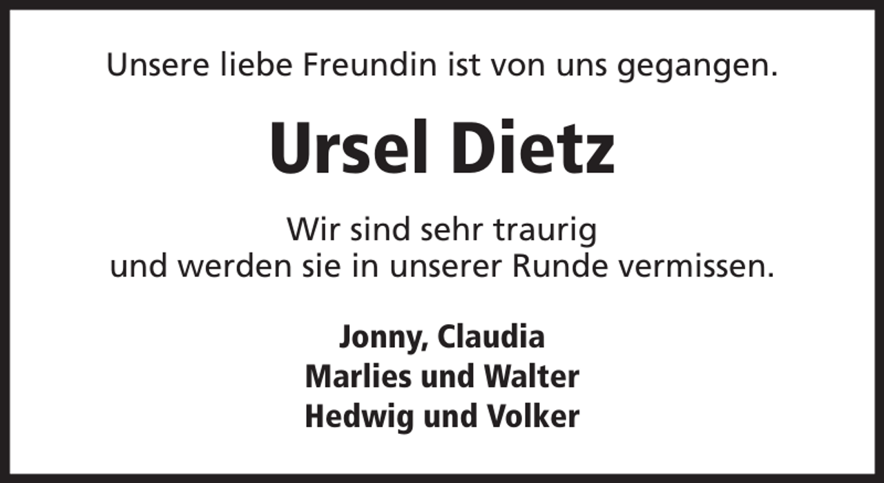 <p>Unsere liebe Freundin ist von uns gegangen.</p><p>Ursel Dietz<br />Wir sind sehr traurig<br />und werden sie in unserer Runde vermissen.<br />Jonny, Claudia<br />Marlies und Walter<br />Hedwig und Volker</p>