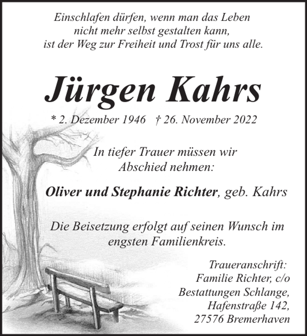 <p>Einschlafen dürfen, wenn man das Leben<br />nicht mehr selbst gestalten kann,<br />ist der Weg zur Freiheit und Trost für uns alle.</p><p>Jürgen Kahrs<br />* 2. Dezember 1946 † 26. November 2022</p><p>In tiefer Trauer müssen wir<br />Abschied nehmen:</p><p>Oliver und Stephanie Richter, geb. Kahrs<br />Die Beisetzung erfolgt auf seinen Wunsch im<br />engsten Familienkreis.<br />Traueranschrift:<br />Familie Richter, c/o<br />Bestattungen Schlange,<br />Hafenstraße 142,<br />27576 Bremerhaven</p>