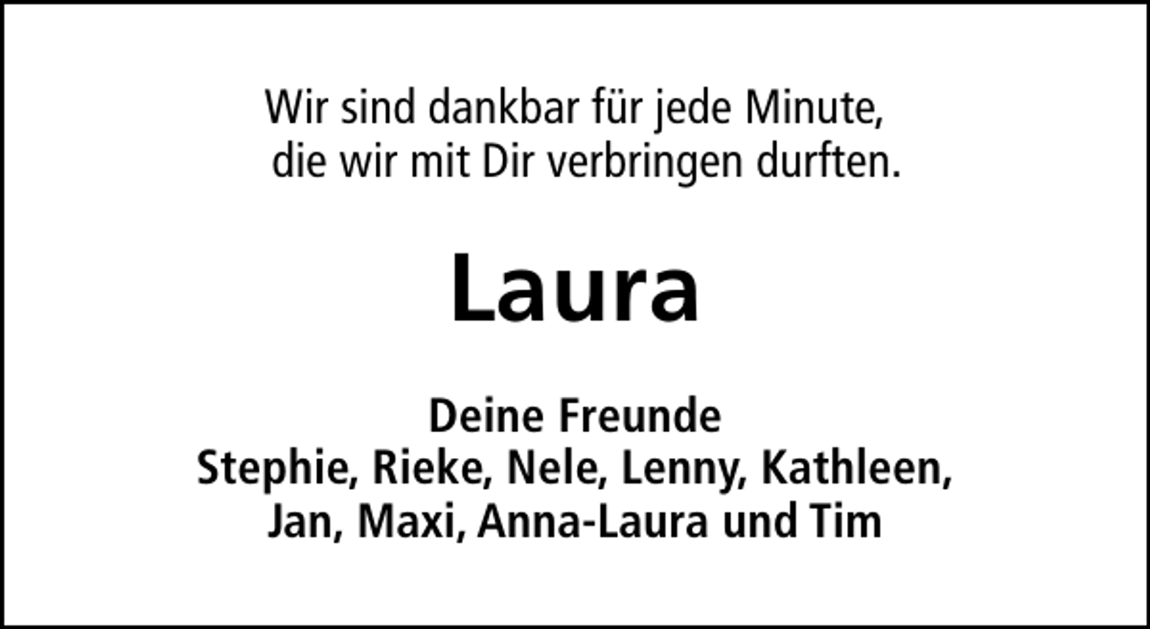 <p>Wir sind dankbar für jede Minute,<br />die wir mit Dir verbringen durften.</p>
<p>Laura<br />Deine Freunde<br />Stephie, Rieke, Nele, Lenny, Kathleen,<br />Jan, Maxi, Anna-Laura und Tim</p>