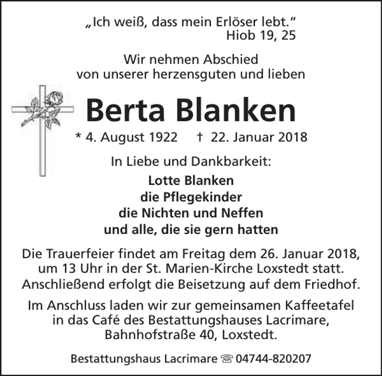 <p>„Ich weiß, dass mein Erlöser lebt.“<br />Hiob 19, 25<br />Wir nehmen Abschied<br />von unserer herzensguten und lieben</p><p>Berta Blanken</p><p>* 4. August 1922</p><p>† 22. Januar 2018</p><p>In Liebe und Dankbarkeit:<br />Lotte Blanken<br />die Pflegekinder<br />die Nichten und Neffen<br />und alle, die sie gern hatten<br />Die Trauerfeier findet am Freitag dem 26. Januar 2018,<br />um 13 Uhr in der St. Marien-Kirche Loxstedt statt.<br />Anschließend erfolgt die Beisetzung auf dem Friedhof.<br />Im Anschluss laden wir zur gemeinsamen Kaffeetafel<br />in das Café des Bestattungshauses Lacrimare,<br />Bahnhofstraße 40, Loxstedt.<br />Bestattungshaus Lacrimare s 04744-820207</p>