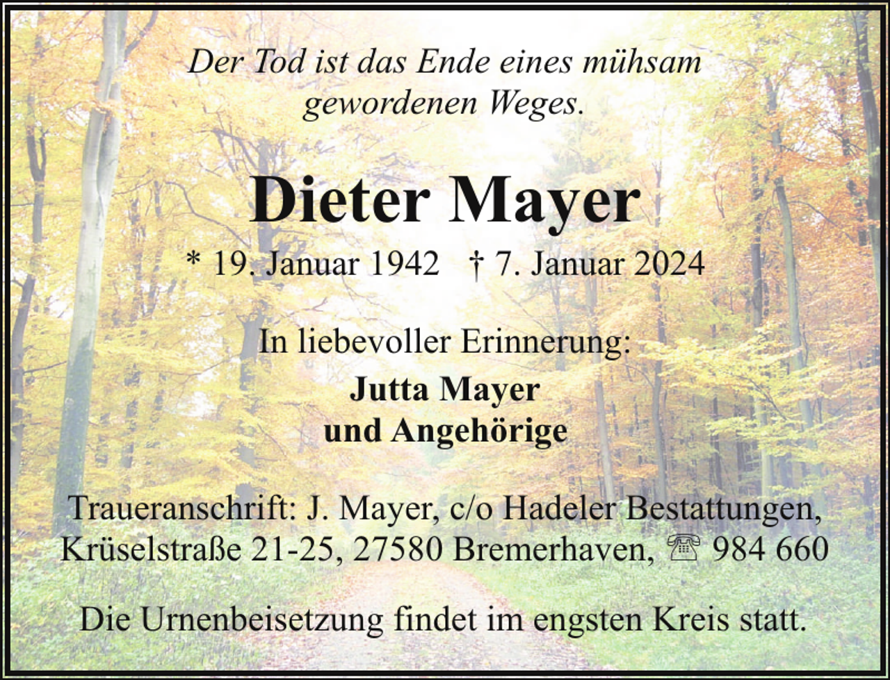 <p>Der Tod ist das Ende eines mühsam<br />gewordenen Weges.</p><p>Dieter Mayer</p><p>* 19. Januar 1942 † 7. Januar 2024<br />In liebevoller Erinnerung:<br />Jutta Mayer<br />und Angehörige<br />Traueranschrift: J. Mayer, c/o Hadeler Bestattungen,<br />Krüselstraße 21-25, 27580 Bremerhaven, ' 984 660<br />Die Urnenbeisetzung findet im engsten Kreis statt.</p>