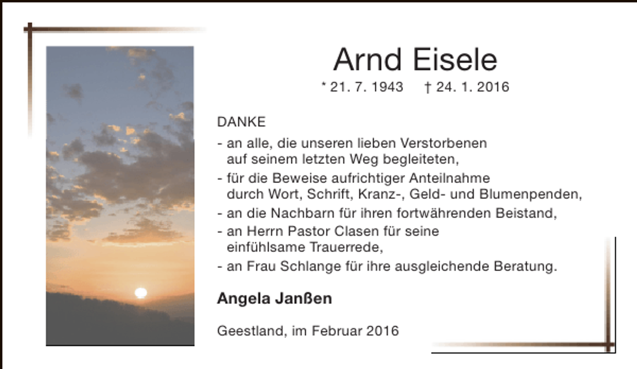 <p>Arnd Eisele</p><p>* 21. 7. 1943</p><p>† 24. 1. 2016</p><p>DANKE<br />- an alle, die unseren lieben Verstorbenen<br />auf seinem letzten Weg begleiteten,<br />- für die Beweise aufrichtiger Anteilnahme<br />durch Wort, Schrift, Kranz-, Geld- und Blumenpenden,<br />- an die Nachbarn für ihren fortwährenden Beistand,<br />- an Herrn Pastor Clasen für seine<br />einfühlsame Trauerrede,<br />- an Frau Schlange für ihre ausgleichende Beratung.</p><p>Angela Janßen<br />Geestland, im Februar 2016</p>