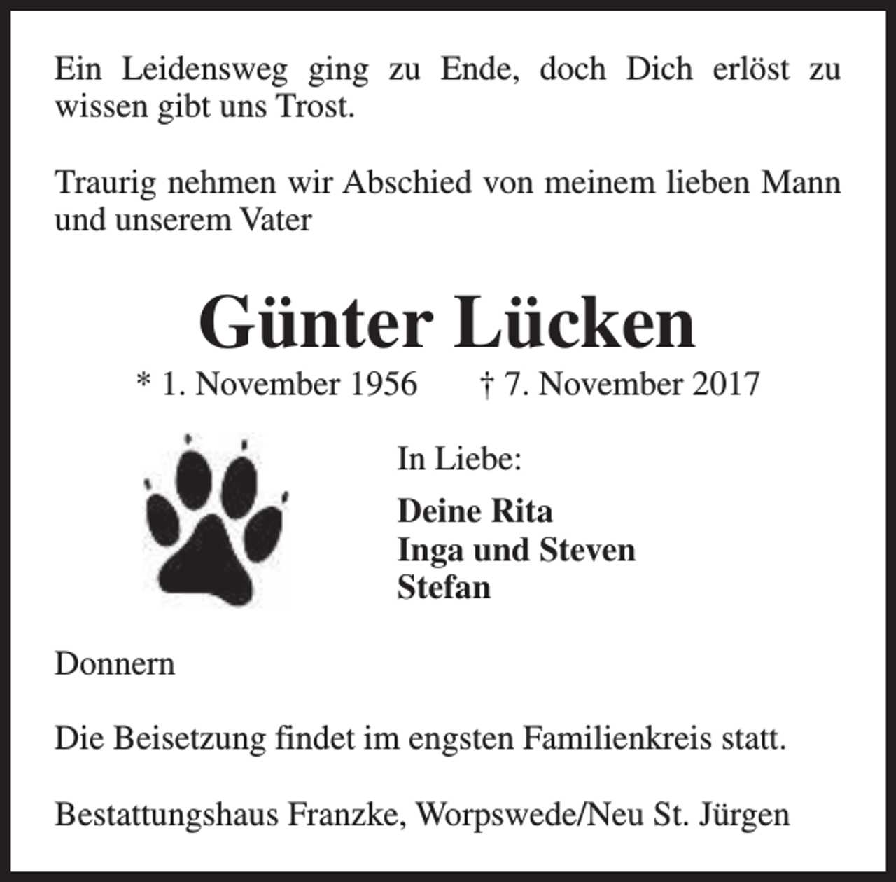 <p>Ein Leidensweg ging zu Ende, doch Dich erlöst zu<br />wissen gibt uns Trost.<br />Traurig nehmen wir Abschied von meinem lieben Mann<br />und unserem Vater</p><p>Günter Lücken</p><p>* 1. November 1956</p><p>† 7. November 2017</p><p>In Liebe:<br />Deine Rita<br />Inga und Steven<br />Stefan<br />Donnern<br />Die Beisetzung findet im engsten Familienkreis statt.<br />Bestattungshaus Franzke, Worpswede/Neu St. Jürgen</p>