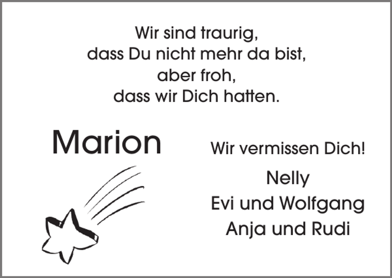 <p>Wir sind traurig,<br />dass Du nicht mehr da bist,<br />aber froh,<br />dass wir Dich hatten.</p><p>Marion</p><p>Wir vermissen Dich!</p><p>Nelly<br />Evi und Wolfgang<br />Anja und Rudi</p>