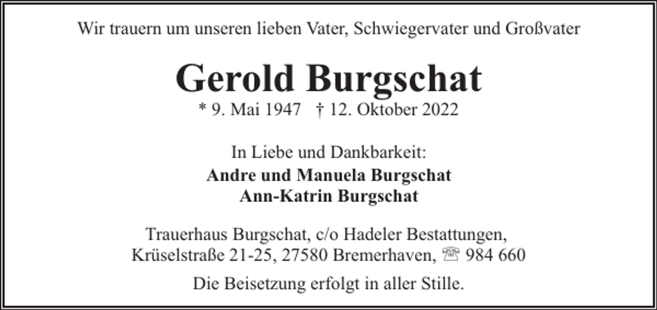 <p>Wir trauern um unseren lieben Vater, Schwiegervater und Großvater</p><p>Gerold Burgschat<br />* 9. Mai 1947 † 12. Oktober 2022<br />In Liebe und Dankbarkeit:<br />Andre und Manuela Burgschat<br />Ann-Katrin Burgschat<br />Trauerhaus Burgschat, c/o Hadeler Bestattungen,<br />Krüselstraße 21-25, 27580 Bremerhaven, ' 984 660<br />Die Beisetzung erfolgt in aller Stille.</p>