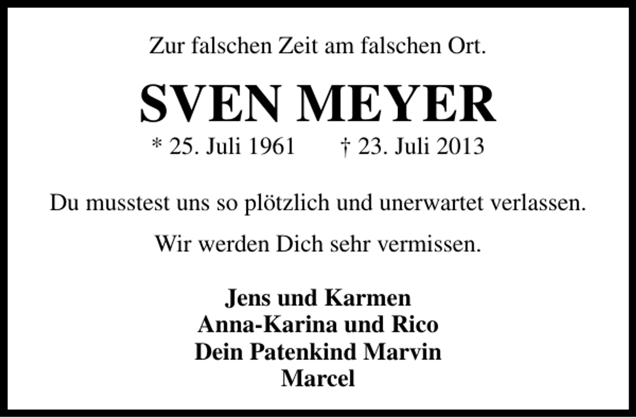 <p>Zur falschen Zeit am falschen Ort.</p><p>SVEN MEYER<br />* 25. Juli 1961</p><p>† 23. Juli 2013</p><p>Du musstest uns so plötzlich und unerwartet verlassen.<br />Wir werden Dich sehr vermissen.<br />Jens und Karmen<br />Anna-Karina und Rico<br />Dein Patenkind Marvin<br />Marcel</p>