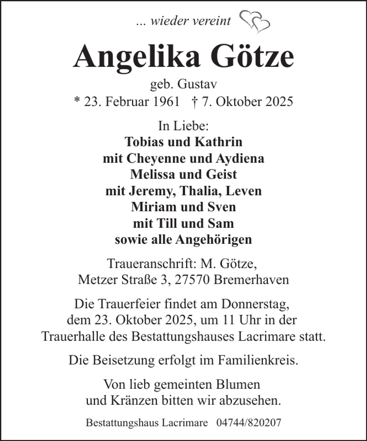 <p>... wieder vereint</p><p>Angelika Götze<br />geb. Gustav<br />* 23. Februar 1961 † 7. Oktober 2025<br />In Liebe:<br />Tobias und Kathrin<br />mit Cheyenne und Aydiena<br />Melissa und Geist<br />mit Jeremy, Thalia, Leven<br />Miriam und Sven<br />mit Till und Sam<br />sowie alle Angehörigen<br />Traueranschrift: M. Götze,<br />Metzer Straße 3, 27570 Bremerhaven<br />Die Trauerfeier findet am Donnerstag,<br />dem 23. Oktober 2025, um 11 Uhr in der<br />Trauerhalle des Bestattungshauses Lacrimare statt.<br />Die Beisetzung erfolgt im Familienkreis.<br />Von lieb gemeinten Blumen<br />und Kränzen bitten wir abzusehen.<br />Bestattungshaus Lacrimare 04744/820207</p>