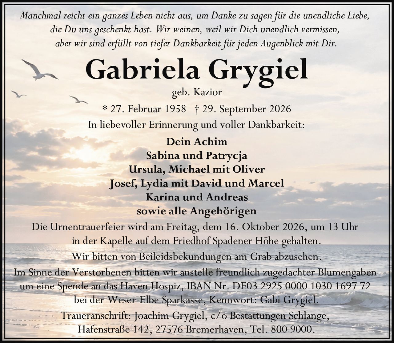 <p>Manchmal reicht ein ganzes Leben nicht aus, um Danke zu sagen für die unendliche Liebe, die Du uns geschenkt hast. Wir weinen, weil wir Dich unendlich vermissen, aber wir sind erfüllt von tiefer Dankbarkeit für jeden Augenblick mit Dir.</p>

<p><strong>Gabriela Grygiel</strong><br>geb. Kazior<br>* 27. Februar 1958 † 29. September 2026</p>

<p>In liebevoller Erinnerung und voller Dankbarkeit:</p>

<p>Dein Achim<br>Sabina und Patrycja<br>Ursula, Michael mit Oliver<br>Josef, Lydia mit David und Marcel<br>Karina und Andreas<br>sowie alle Angehörigen</p>

<p>Die Urnentrauerfeier wird am Freitag, dem 16. Oktober 2026, um 13 Uhr in der Kapelle auf dem Friedhof Spadener Höhe gehalten.</p>

<p>Wir bitten von Beileidsbekundungen am Grab abzusehen.</p>

<p>Im Sinne der Verstorbenen bitten wir anstelle freundlich zugedachter Blumengaben um eine Spende an das Haven Hospiz, IBAN Nr. DE03 2925 0000 1030 1697 72 bei der Weser-Elbe Sparkasse, Kennwort: Gabi Grygiel.</p>

<p>Traueranschrift: Joachim Grygiel, c/o Bestattungen Schlange, Hafenstraße 142, 27576 Bremerhaven, Tel. 800 9000.</p>