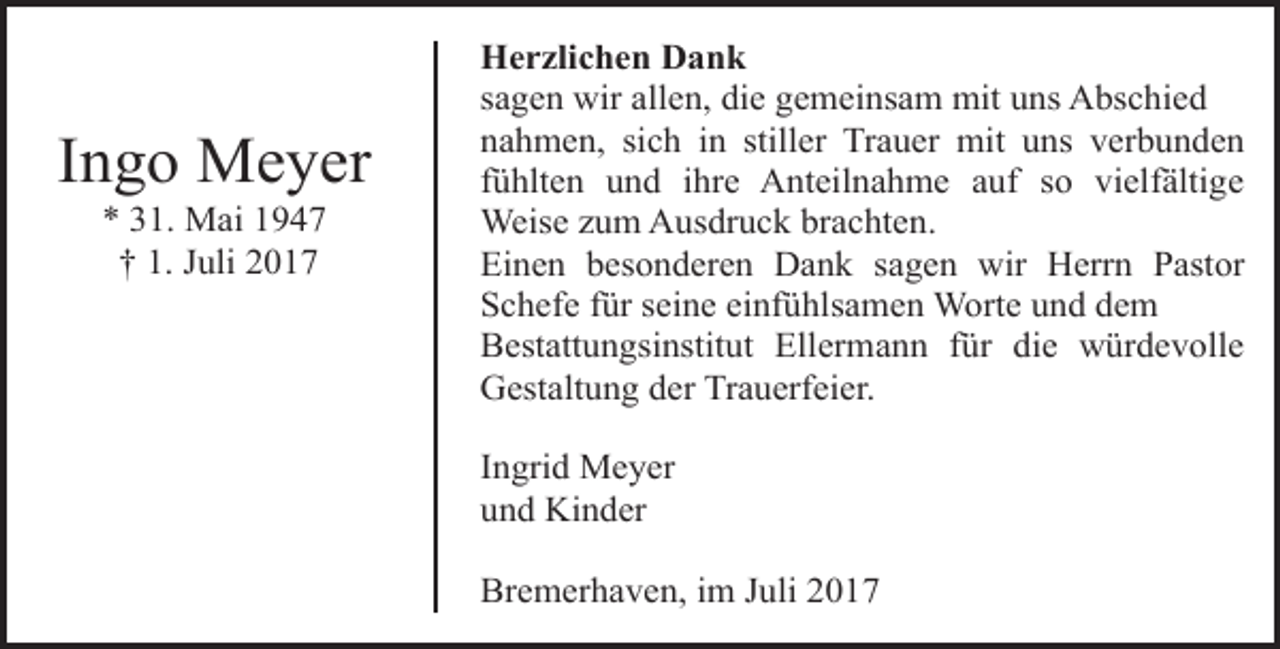 <p>Ingo Meyer<br />* 31. Mai 1947<br />† 1. Juli 2017</p><p>Herzlichen Dank<br />sagen wir allen, die gemeinsam mit uns Abschied<br />nahmen, sich in stiller Trauer mit uns verbunden<br />fühlten und ihre Anteilnahme auf so vielfältige<br />Weise zum Ausdruck brachten.<br />Einen besonderen Dank sagen wir Herrn Pastor<br />Schefe für seine einfühlsamen Worte und dem<br />Bestattungsinstitut Ellermann für die würdevolle<br />Gestaltung der Trauerfeier.<br />Ingrid Meyer<br />und Kinder<br />Bremerhaven, im Juli 2017</p>