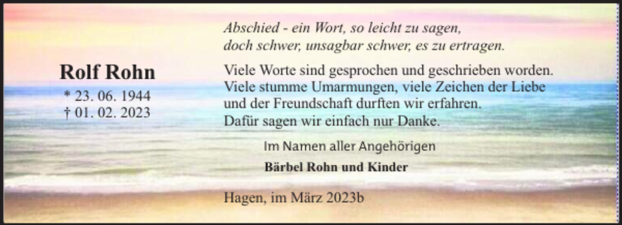 <p>Abschied - ein Wort, so leicht zu sagen,<br />doch schwer, unsagbar schwer, es zu ertragen.</p><p>Rolf Rohn<br />* 23. 06. 1944<br />† 01. 02. 2023</p><p>Viele Worte sind gesprochen und geschrieben worden.<br />Viele stumme Umarmungen, viele Zeichen der Liebe<br />und der Freundschaft durften wir erfahren.<br />Dafür sagen wir einfach nur Danke.<br />Im Namen aller Angehörigen<br />Bärbel Rohn und Kinder</p><p>Hagen, im März 2023b</p>