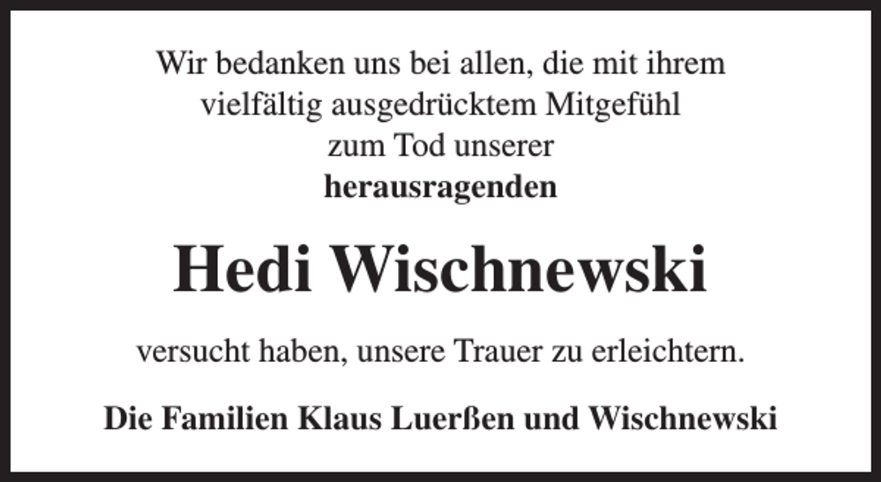 <p>Wir bedanken uns bei allen, die mit ihrem<br />vielfältig ausgedrücktem Mitgefühl<br />zum Tod unserer<br />herausragenden</p><p>Hedi Wischnewski<br />versucht haben, unsere Trauer zu erleichtern.<br />Die Familien Klaus Luerßen und Wischnewski</p>