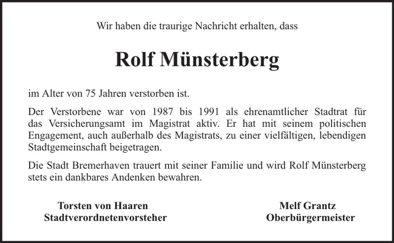 <p>Wir haben die traurige Nachricht erhalten, dass</p><p>Rolf Münsterberg<br />im Alter von 75 Jahren verstorben ist.<br />Der Verstorbene war von 1987 bis 1991 als ehrenamtlicher Stadtrat für<br />das Versicherungsamt im Magistrat aktiv. Er hat mit seinem politischen<br />Engagement, auch außerhalb des Magistrats, zu einer vielfältigen, lebendigen<br />Stadtgemeinschaft beigetragen.<br />Die Stadt Bremerhaven trauert mit seiner Familie und wird Rolf Münsterberg<br />stets ein dankbares Andenken bewahren.<br />Torsten von Haaren<br />Stadtverordnetenvorsteher</p><p>Melf Grantz<br />Oberbürgermeister</p>