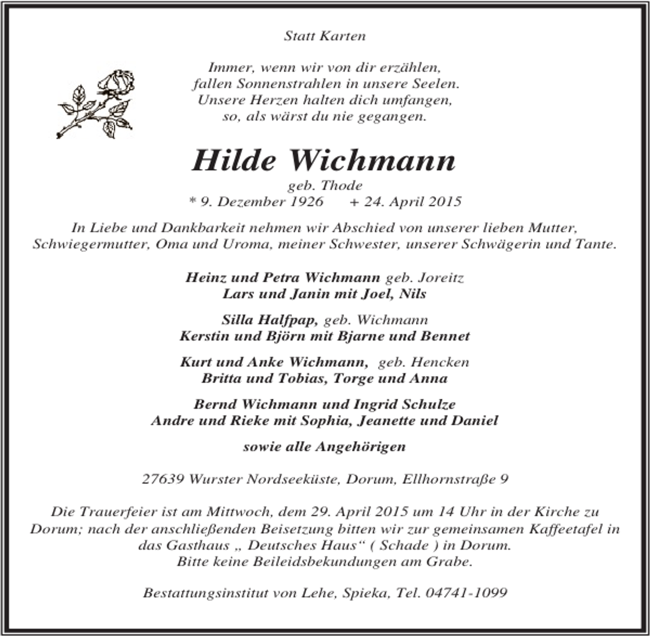 <p>Statt Karten<br />Immer, wenn wir von dir erzählen,<br />fallen Sonnenstrahlen in unsere Seelen.<br />Unsere Herzen halten dich umfangen,<br />so, als wärst du nie gegangen.</p><p>Hilde Wichmann</p><p>geb. Thode<br />* 9. Dezember 1926<br />+ 24. April 2015<br />In Liebe und Dankbarkeit nehmen wir Abschied von unserer lieben Mutter,<br />Schwiegermutter, Oma und Uroma, meiner Schwester, unserer Schwägerin und Tante.<br />Heinz und Petra Wichmann geb. Joreitz<br />Lars und Janin mit Joel, Nils<br />Silla Halfpap, geb. Wichmann<br />Kerstin und Björn mit Bjarne und Bennet<br />Kurt und Anke Wichmann, geb. Hencken<br />Britta und Tobias, Torge und Anna<br />Bernd Wichmann und Ingrid Schulze<br />Andre und Rieke mit Sophia, Jeanette und Daniel<br />sowie alle Angehörigen<br />27639 Wurster Nordseeküste, Dorum, Ellhornstraße 9<br />Die Trauerfeier ist am Mittwoch, dem 29. April 2015 um 14 Uhr in der Kirche zu<br />Dorum; nach der anschließenden Beisetzung bitten wir zur gemeinsamen Kaffeetafel in<br />das Gasthaus „ Deutsches Haus“ ( Schade ) in Dorum.<br />Bitte keine Beileidsbekundungen am Grabe.<br />Bestattungsinstitut von Lehe, Spieka, Tel. 04741-1099</p>
