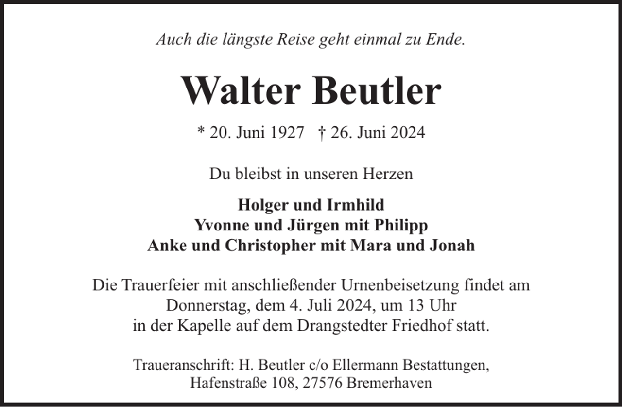 <p>Auch die längste Reise geht einmal zu Ende.</p><p>Walter Beutler<br />* 20. Juni 1927 † 26. Juni 2024<br />Du bleibst in unseren Herzen<br />Holger und Irmhild<br />Yvonne und Jürgen mit Philipp<br />Anke und Christopher mit Mara und Jonah<br />Die Trauerfeier mit anschließender Urnenbeisetzung findet am<br />Donnerstag, dem 4. Juli 2024, um 13 Uhr<br />in der Kapelle auf dem Drangstedter Friedhof statt.<br />Traueranschrift: H. Beutler c/o Ellermann Bestattungen,<br />Hafenstraße 108, 27576 Bremerhaven</p>