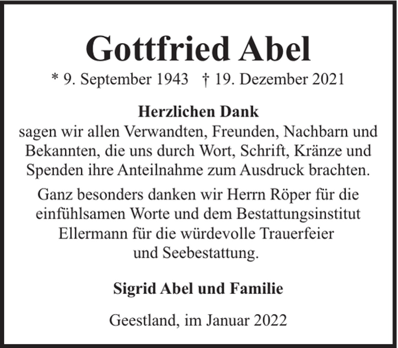 <p>Gottfried Abel</p><p>* 9. September 1943 † 19. Dezember 2021<br />Herzlichen Dank<br />sagen wir allen Verwandten, Freunden, Nachbarn und<br />Bekannten, die uns durch Wort, Schrift, Kränze und<br />Spenden ihre Anteilnahme zum Ausdruck brachten.<br />Ganz besonders danken wir Herrn Röper für die<br />einfühlsamen Worte und dem Bestattungsinstitut<br />Ellermann für die würdevolle Trauerfeier<br />und Seebestattung.<br />Sigrid Abel und Familie<br />Geestland, im Januar 2022</p>