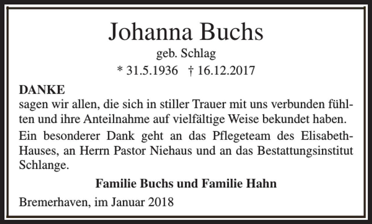 <p>Johanna Buchs<br />geb. Schlag<br />* 31.5.1936 † 16.12.2017</p><p>DANKE<br />sagen wir allen, die sich in stiller Trauer mit uns verbunden fühlten und ihre Anteilnahme auf vielfältige Weise bekundet haben.<br />Ein besonderer Dank geht an das Pflegeteam des ElisabethHauses, an Herrn Pastor Niehaus und an das Bestattungsinstitut<br />Schlange.<br />Familie Buchs und Familie Hahn<br />Bremerhaven, im Januar 2018</p>