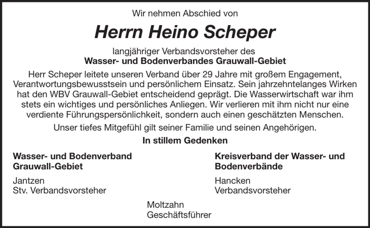<p>Wir nehmen Abschied von</p><p>Herrn Heino Scheper<br />langjähriger Verbandsvorsteher des<br />Wasser- und Bodenverbandes Grauwall-Gebiet<br />Herr Scheper leitete unseren Verband über 29 Jahre mit großem Engagement,<br />Verantwortungsbewusstsein und persönlichem Einsatz. Sein jahrzehntelanges Wirken<br />hat den WBV Grauwall-Gebiet entscheidend geprägt. Die Wasserwirtschaft war ihm<br />stets ein wichtiges und persönliches Anliegen. Wir verlieren mit ihm nicht nur eine<br />verdiente Führungspersönlichkeit, sondern auch einen geschätzten Menschen.<br />Unser tiefes Mitgefühl gilt seiner Familie und seinen Angehörigen.<br />In stillem Gedenken<br />Wasser- und Bodenverband<br />Grauwall-Gebiet</p><p>Kreisverband der Wasser- und<br />Bodenverbände</p><p>Jantzen<br />Stv. Verbandsvorsteher</p><p>Hancken<br />Verbandsvorsteher<br />Moltzahn<br />Geschäftsführer</p>