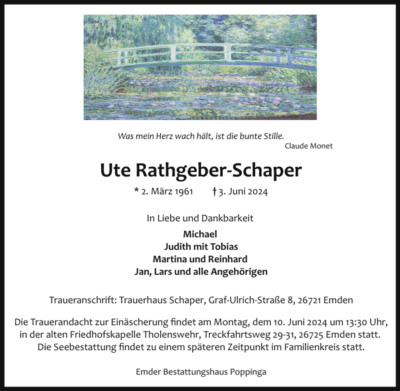 <p>Was mein Herz wach hält, ist die bunte Stille.<br />Claude Monet</p>
<p>Ute Rathgeber­Schaper<br />* 2. März 1961</p>
<p>† 3. Juni 2024</p>
<p>In Liebe und Dankbarkeit<br />Michael<br />Judith mit Tobias<br />Martina und Reinhard<br />Jan, Lars und alle Angehörigen<br />Traueranschrift: Trauerhaus Schaper, Graf­Ulrich­Straße 8, 26721 Emden<br />Die Trauerandacht zur Einäscherung ﬁndet am Montag, dem 10. Juni 2024 um 13:30 Uhr,<br />in der alten Friedhofskapelle Tholenswehr, Treckfahrtsweg 29­31, 26725 Emden statt.<br />Die Seebestattung ﬁndet zu einem späteren Zeitpunkt im Familienkreis statt.<br />Emder Bestattungshaus Poppinga</p>