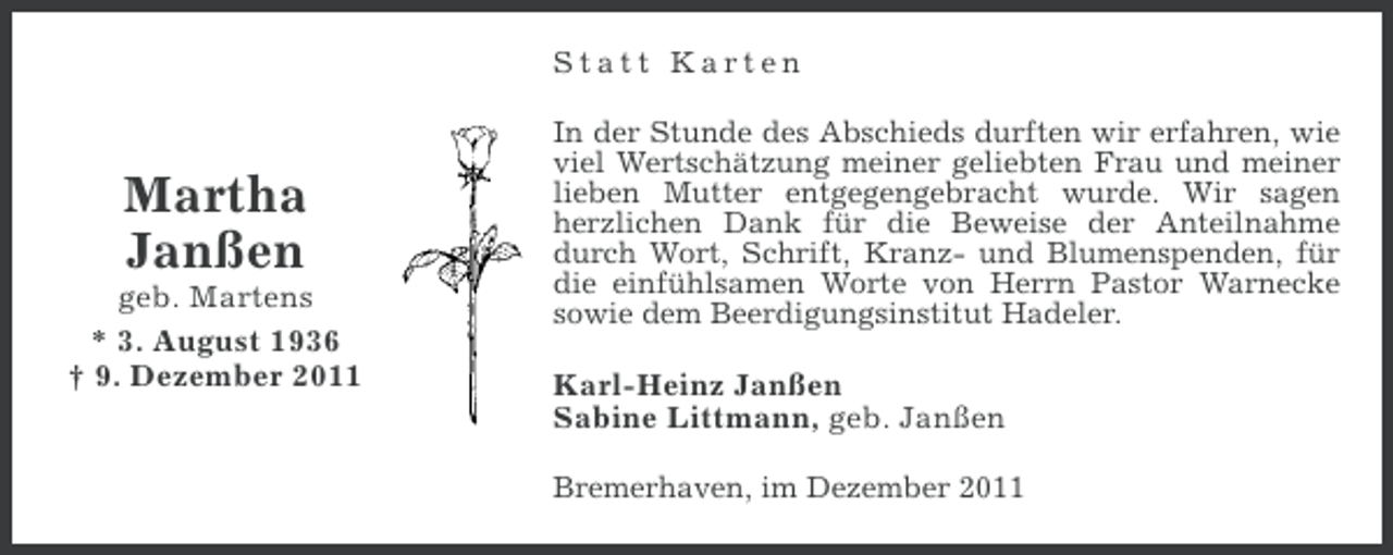 <p>Statt Karten</p>
<p>Martha<br />Janßen<br />geb. Martens<br />* 3. August 1936<br />† 9. Dezember 2011</p>
<p>In der Stunde des Abschieds durften wir erfahren, wie<br />viel Wertschätzung meiner geliebten Frau und meiner<br />lieben Mutter entgegengebracht wurde. Wir sagen<br />herzlichen Dank für die Beweise der Anteilnahme<br />durch Wort, Schrift, Kranz- und Blumenspenden, für<br />die einfühlsamen Worte von Herrn Pastor Warnecke<br />sowie dem Beerdigungsinstitut Hadeler.</p>
<p>Karl-Heinz Janßen<br />Sabine Littmann, geb. Janßen<br />Bremerhaven, im Dezember 2011</p>