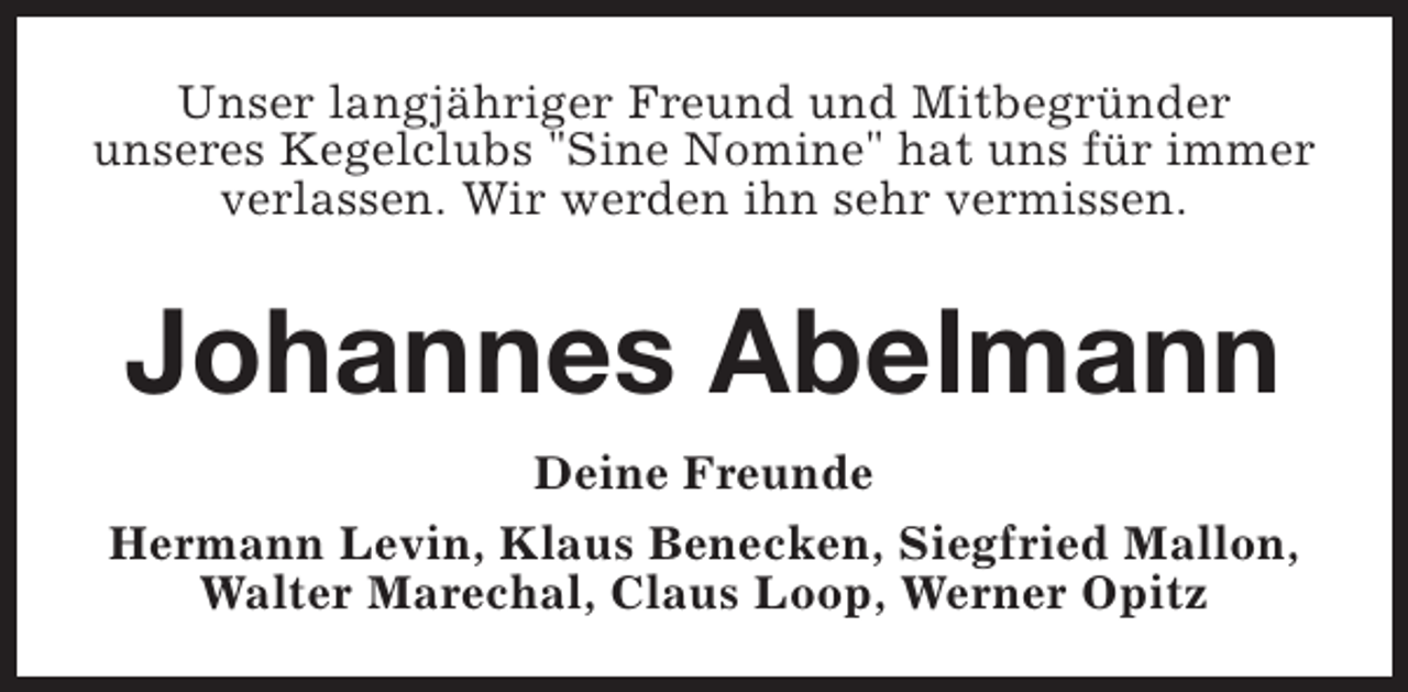 <p>Unser langjähriger Freund und Mitbegründer<br />unseres Kegelclubs "Sine Nomine" hat uns für immer<br />verlassen. Wir werden ihn sehr vermissen.</p><p>Johannes Abelmann<br />Deine Freunde<br />Hermann Levin, Klaus Benecken, Siegfried Mallon,<br />Walter Marechal, Claus Loop, Werner Opitz</p>