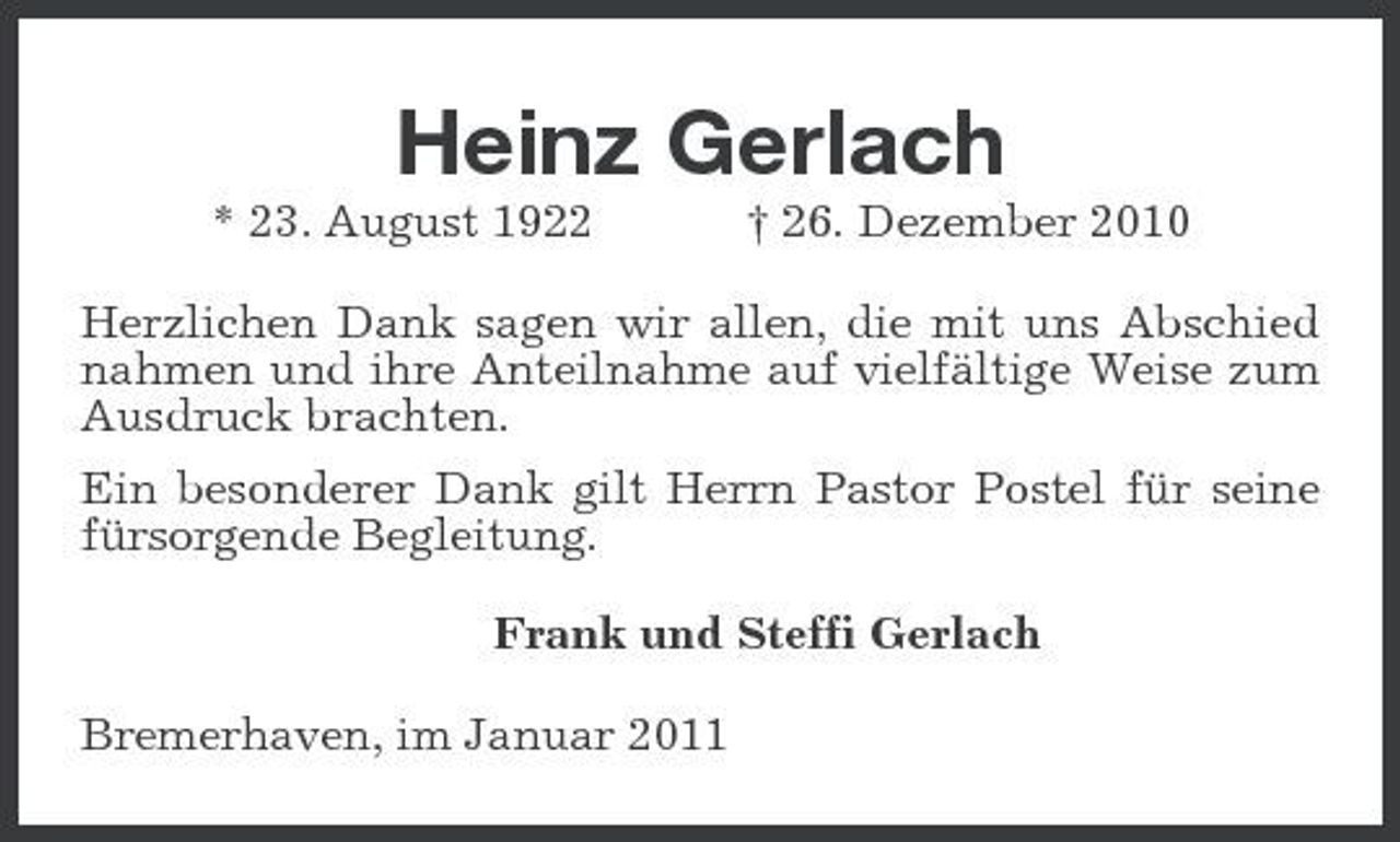 <p>Heinz Gerlach<br />* 23. August 1922 † 26. Dezember 2010 Herzlichen Dank sagen wir allen, die mit uns Abschied nahmen und ihre Anteilnahme auf vielfältige Weise zum Ausdruck brachten. Ein besonderer Dank gilt Herrn Pastor Postel für seine fürsorgende Begleitung. Frank und Steffi Gerlach Bremerhaven, im Januar 2011</p>