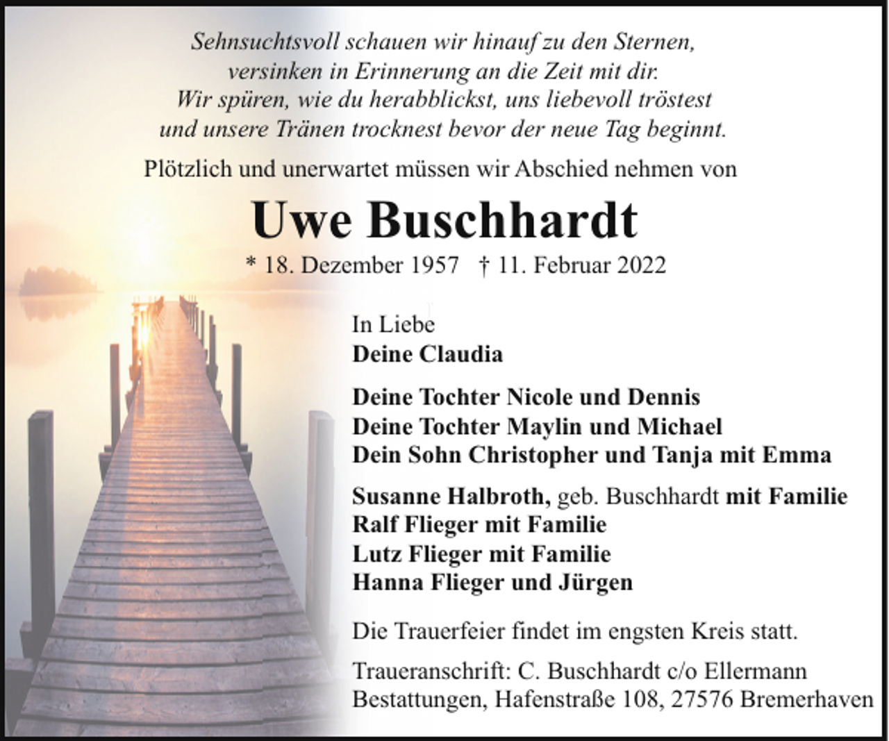 <p>Sehnsuchtsvoll schauen wir hinauf zu den Sternen,<br />versinken in Erinnerung an die Zeit mit dir.<br />Wir spüren, wie du herabblickst, uns liebevoll tröstest<br />und unsere Tränen trocknest bevor der neue Tag beginnt.<br />Plötzlich und unerwartet müssen wir Abschied nehmen von</p><p>Uwe Buschhardt</p><p>* 18. Dezember 1957 † 11. Februar 2022<br />In Liebe<br />In Liebe<br />Deine Claudia<br />Deine Tochter Nicole und Dennis<br />Deine Tochter Maylin und Michael<br />Dein Sohn Christopher und Tanja mit Emma<br />Susanne Halbroth, geb. Buschhardt mit Familie<br />Ralf Flieger mit Familie<br />Lutz Flieger mit Familie<br />Hanna Flieger und Jürgen<br />Die Trauerfeier findet im engsten Kreis statt.<br />Traueranschrift: C. Buschhardt c/o Ellermann<br />Bestattungen, Hafenstraße 108, 27576 Bremerhaven</p>