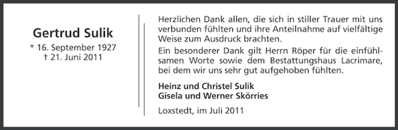 <p>Gertrud Sulik<br />* 16. September 1927<br />† 21. Juni 2011</p><p>Herzlichen Dank allen, die sich in stiller Trauer mit uns<br />verbunden fühlten und ihre Anteilnahme auf vielfältige<br />Weise zum Ausdruck brachten.<br />Ein besonderer Dank gilt Herrn Röper für die einfühlsamen Worte sowie dem Bestattungshaus Lacrimare,<br />bei dem wir uns sehr gut aufgehoben fühlten.<br />Heinz und Christel Sulik<br />Gisela und Werner Skörries<br />Loxstedt, im Juli 2011</p>