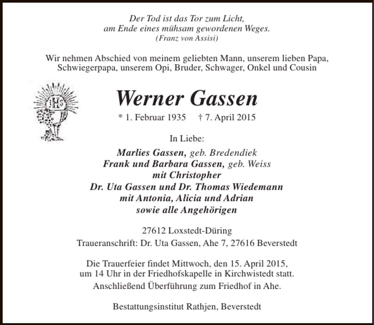 <p>Der Tod ist das Tor zum Licht,<br />am Ende eines mühsam gewordenen Weges.<br />(Franz von Assisi)</p><p>Wir nehmen Abschied von meinem geliebten Mann, unserem lieben Papa,<br />Schwiegerpapa, unserem Opi, Bruder, Schwager, Onkel und Cousin</p><p>Werner Gassen<br />* 1. Februar 1935</p><p>† 7. April 2015</p><p>In Liebe:</p><p>Marlies Gassen, geb. Bredendiek<br />Frank und Barbara Gassen, geb. Weiss<br />mit Christopher<br />Dr. Uta Gassen und Dr. Thomas Wiedemann<br />mit Antonia, Alicia und Adrian<br />sowie alle Angehörigen<br />27612 Loxstedt-Düring<br />Traueranschrift: Dr. Uta Gassen, Ahe 7, 27616 Beverstedt<br />Die Trauerfeier findet Mittwoch, den 15. April 2015,<br />um 14 Uhr in der Friedhofskapelle in Kirchwistedt statt.<br />Anschließend Überführung zum Friedhof in Ahe.<br />Bestattungsinstitut Rathjen, Beverstedt</p>