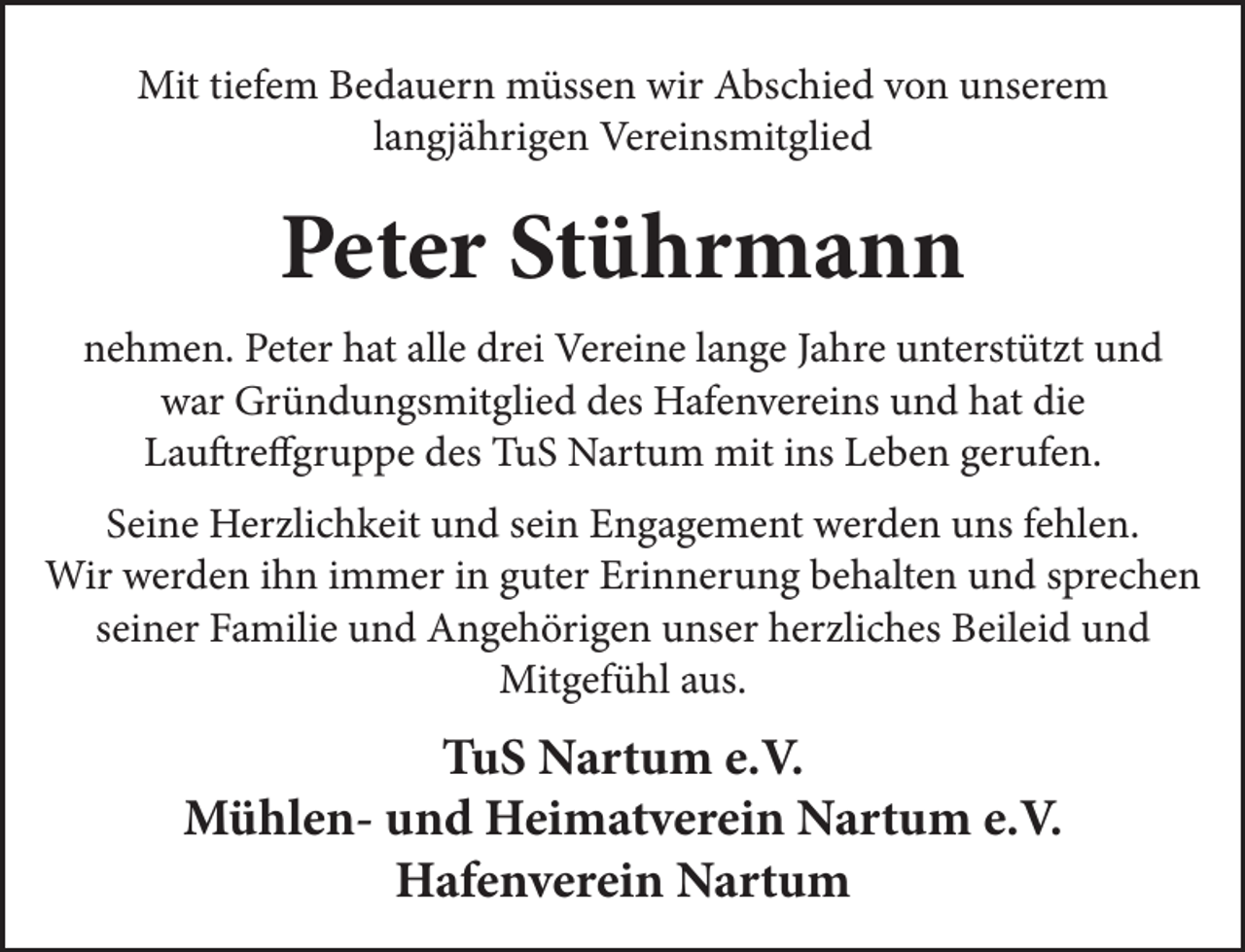 <p>Mit tiefem Bedauern müssen wir Abschied von unserem<br />langjährigen Vereinsmitglied</p><p>Peter Stührmann<br />nehmen. Peter hat alle drei Vereine lange Jahre unterstützt und<br />war Gründungsmitglied des Hafenvereins und hat die<br />Lauftreffgruppe des TuS Nartum mit ins Leben gerufen.<br />Seine Herzlichkeit und sein Engagement werden uns fehlen.<br />Wir werden ihn immer in guter Erinnerung behalten und sprechen<br />seiner Familie und Angehörigen unser herzliches Beileid und<br />Mitgefühl aus.</p><p>TuS Nartum e.V.<br />Mühlen- und Heimatverein Nartum e.V.<br />Hafenverein Nartum</p>