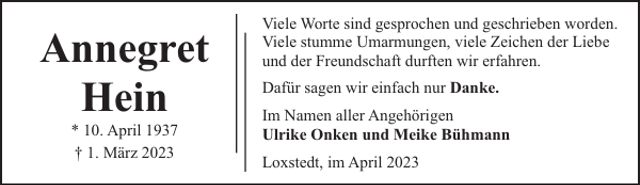 <p>Annegret<br />Hein<br />* 10. April 1937<br />† 1. März 2023</p><p>Viele Worte sind gesprochen und geschrieben worden.<br />Viele stumme Umarmungen, viele Zeichen der Liebe<br />und der Freundschaft durften wir erfahren.<br />Dafür sagen wir einfach nur Danke.<br />Im Namen aller Angehörigen<br />Ulrike Onken und Meike Bühmann<br />Loxstedt, im April 2023</p>