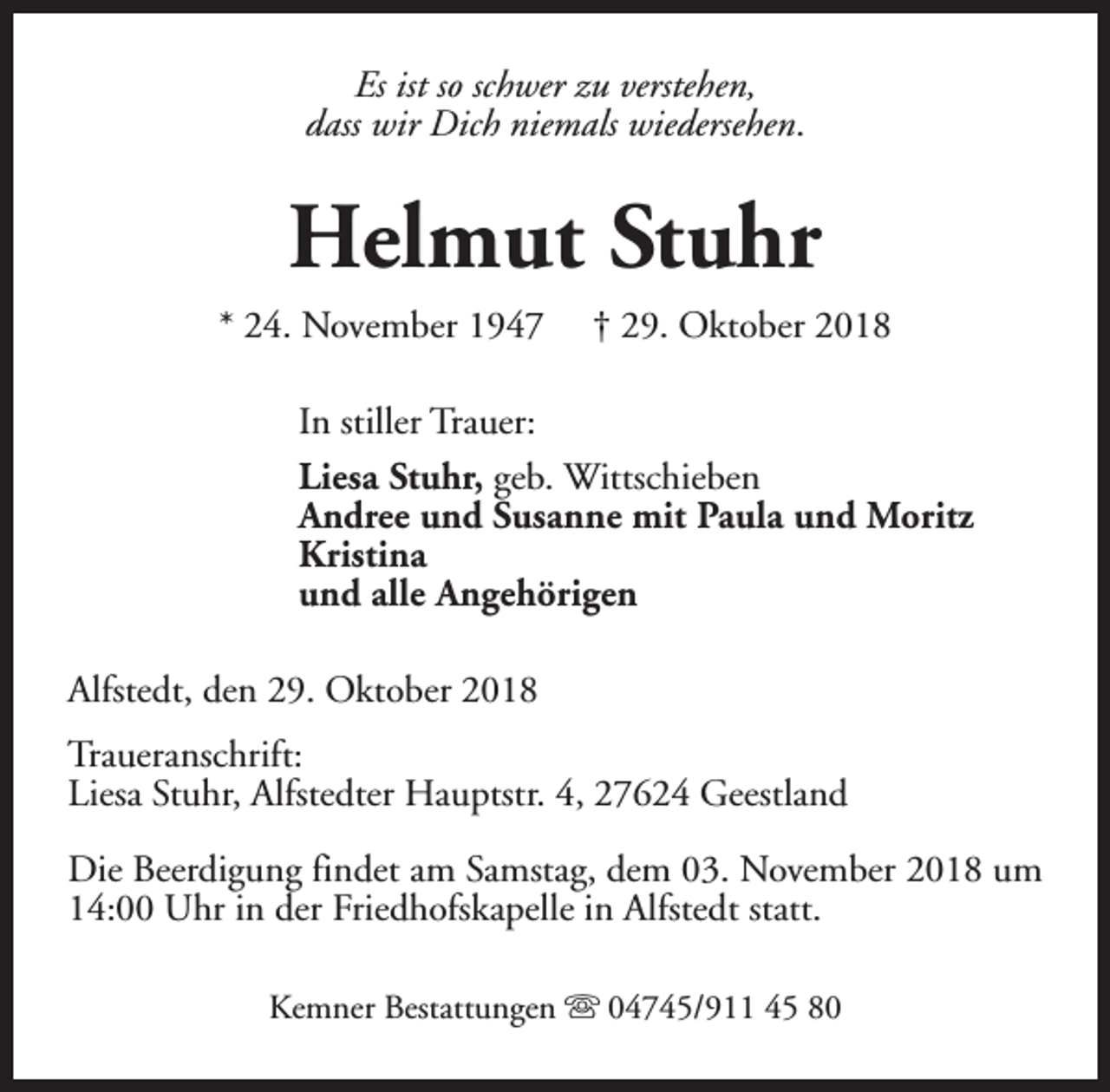 <p>Es ist so schwer zu verstehen,<br />dass wir Dich niemals wiedersehen.</p><p>Helmut Stuhr<br />* 24. November 1947</p><p>† 29. Oktober 2018</p><p>In stiller Trauer:<br />Liesa Stuhr, geb. Wittschieben<br />Andree und Susanne mit Paula und Moritz<br />Kristina<br />und alle Angehörigen<br />Alfstedt, den 29. Oktober 2018<br />Traueranschrift:<br />Liesa Stuhr, Alfstedter Hauptstr. 4, 27624 Geestland<br />Die Beerdigung findet am Samstag, dem 03. November 2018 um<br />14:00 Uhr in der Friedhofskapelle in Alfstedt statt.<br />Kemner Bestattungen s 04745/911 45 80</p>