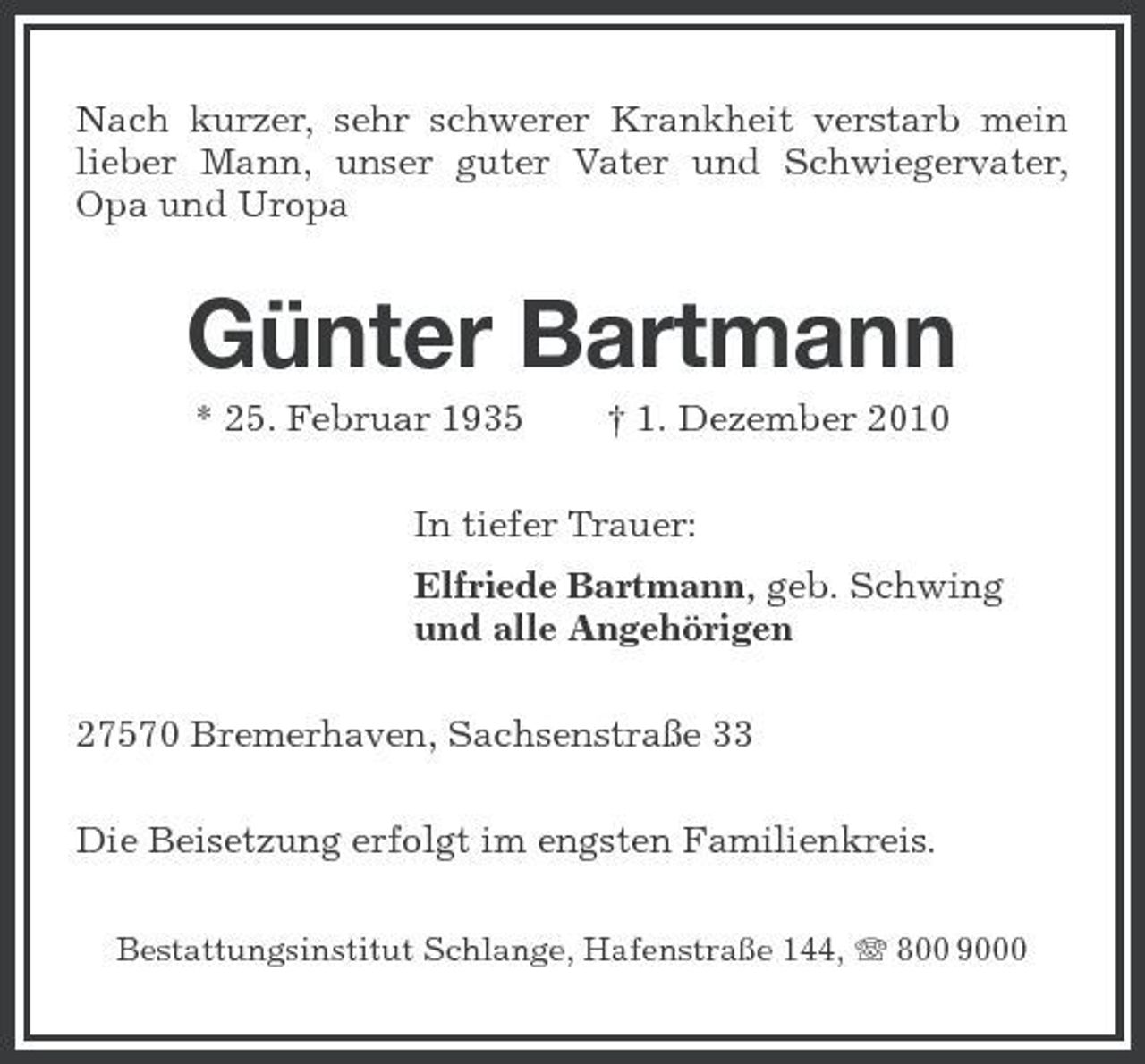 <p>Nach kurzer, sehr schwerer Krankheit verstarb mein lieber Mann, unser guter Vater und Schwiegervater, Opa und Uropa</p><p>Günter Bartmann<br />* 25. Februar 1935 † 1. Dezember 2010 In tiefer Trauer: Elfriede Bartmann, geb. Schwing und alle Angehörigen 27570 Bremerhaven, Sachsenstraße 33 Die Beisetzung erfolgt im engsten Familienkreis.<br />Bestattungsinstitut Schlange, Hafenstraße 144, 800 9000</p>
