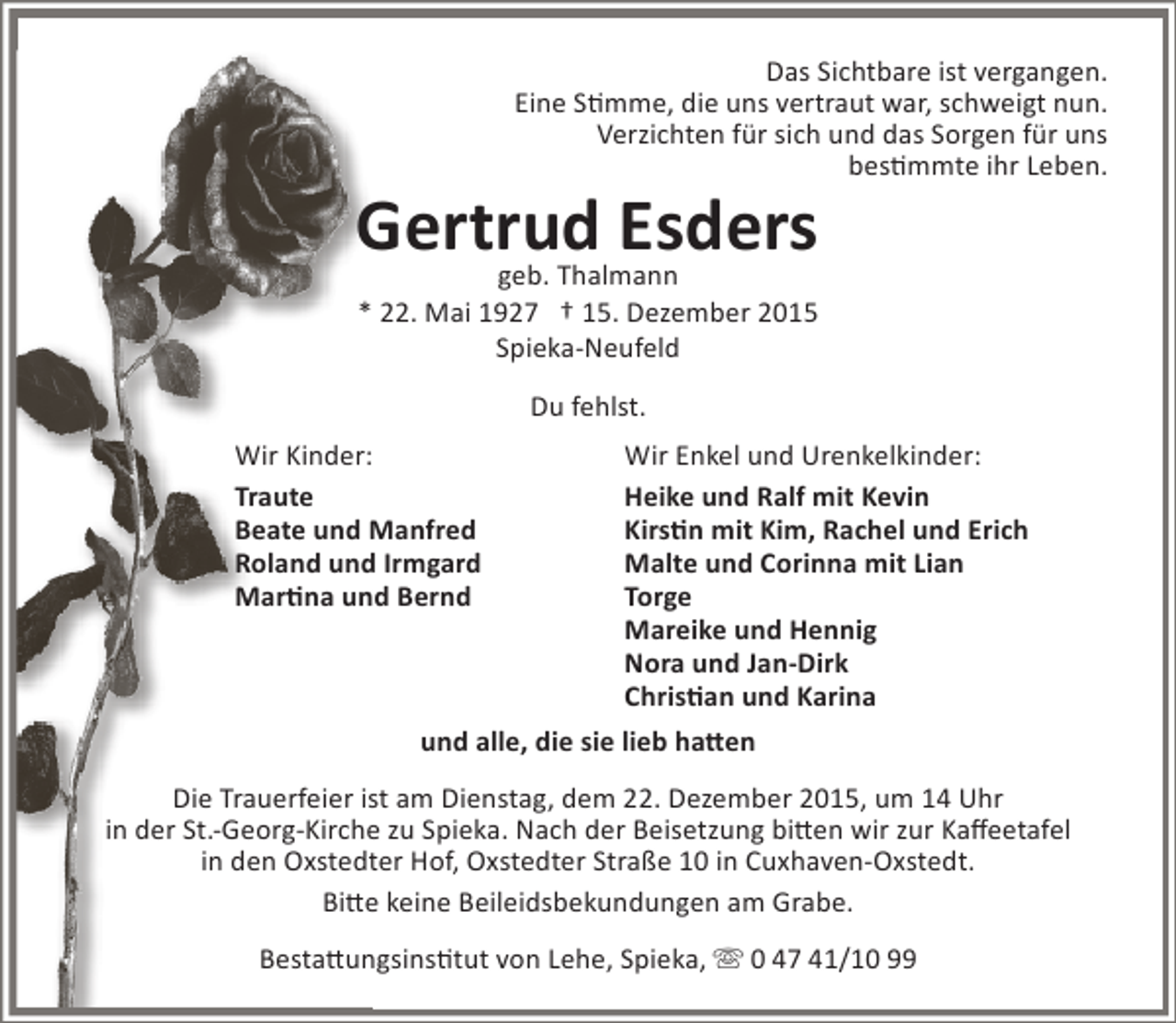 <p>Das Sichtbare ist vergangen.<br />Eine Stimme, die uns vertraut war, schweigt nun.<br />Verzichten für sich und das Sorgen für uns<br />bestimmte ihr Leben.</p><p>Gertrud Esders<br />geb. Thalmann<br />* 22. Mai 1927 † 15. Dezember 2015<br />Spieka-Neufeld<br />Du fehlst.<br />Wir Kinder:<br />Traute<br />Beate und Manfred<br />Roland und Irmgard<br />Martina und Bernd</p><p>Wir Enkel und Urenkelkinder:<br />Heike und Ralf mit Kevin<br />Kirstin mit Kim, Rachel und Erich<br />Malte und Corinna mit Lian<br />Torge<br />Mareike und Hennig<br />Nora und Jan-Dirk<br />Christian und Karina</p><p>und alle, die sie lieb hatten<br />Die Trauerfeier ist am Dienstag, dem 22. Dezember 2015, um 14 Uhr<br />in der St.-Georg-Kirche zu Spieka. Nach der Beisetzung bitten wir zur Kaffeetafel<br />in den Oxstedter Hof, Oxstedter Straße 10 in Cuxhaven-Oxstedt.<br />Bitte keine Beileidsbekundungen am Grabe.<br />Bestattungsinstitut von Lehe, Spieka,  0 47 41/10 99</p>