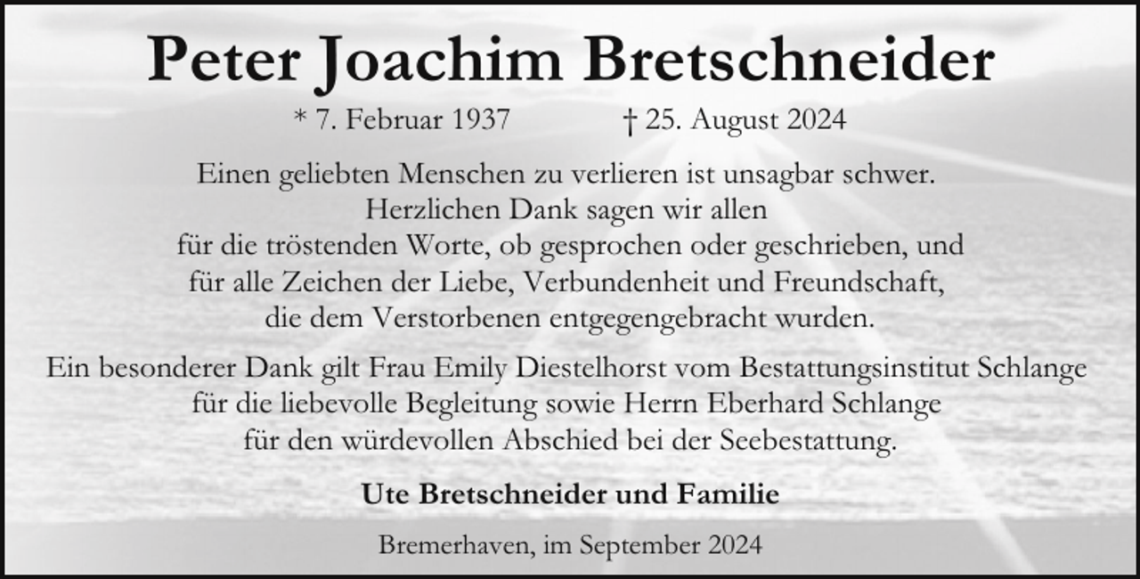 <p>Peter Joachim Bretschneider<br />* 7. Februar 1937</p><p>† 25. August 2024</p><p>Einen geliebten Menschen zu verlieren ist unsagbar schwer.<br />Herzlichen Dank sagen wir allen<br />für die tröstenden Worte, ob gesprochen oder geschrieben, und<br />für alle Zeichen der Liebe, Verbundenheit und Freundschaft,<br />die dem Verstorbenen entgegengebracht wurden.<br />Ein besonderer Dank gilt Frau Emily Diestelhorst vom Bestattungsinstitut Schlange<br />für die liebevolle Begleitung sowie Herrn Eberhard Schlange<br />für den würdevollen Abschied bei der Seebestattung.<br />Ute Bretschneider und Familie<br />Bremerhaven, im September 2024</p>