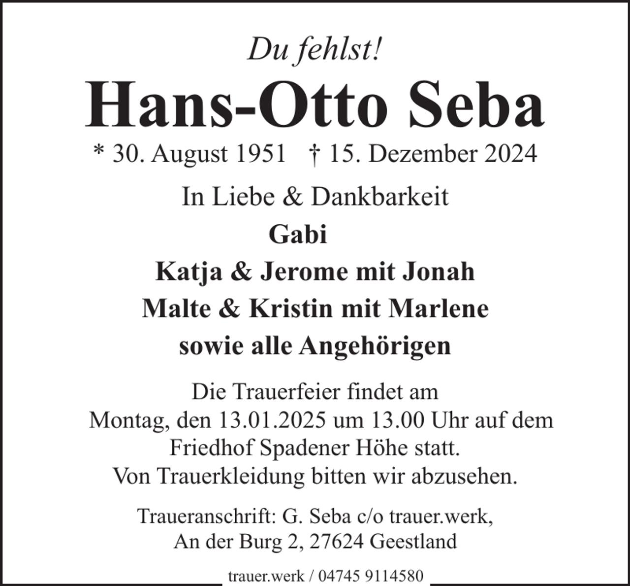 <p>Du fehlst!</p><p>Hans-Otto Seba<br />* 30. August 1951 † 15. Dezember 2024</p><p>In Liebe &amp; Dankbarkeit<br />Gabi<br />Katja &amp; Jerome mit Jonah<br />Malte &amp; Kristin mit Marlene<br />sowie alle Angehörigen<br />Die Trauerfeier findet am<br />Montag, den 13.01.2025 um 13.00 Uhr auf dem<br />Friedhof Spadener Höhe statt.<br />Von Trauerkleidung bitten wir abzusehen.<br />Traueranschrift: G. Seba c/o trauer.werk,<br />An der Burg 2, 27624 Geestland<br />trauer.werk / 04745 9114580</p>