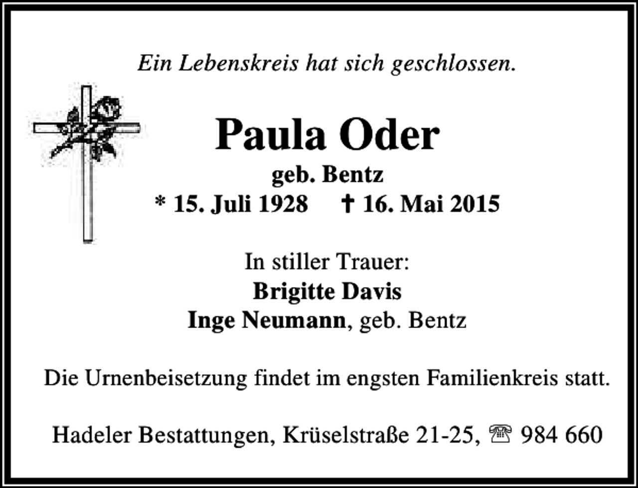 <p>Ein Lebenskreis hat sich geschlossen.</p><p>Paula Oder</p><p>geb. Bentz<br />* 15. Juli 1928 B 16. Mai 2015<br />In stiller Trauer:<br />Brigitte Davis<br />Inge Neumann, geb. Bentz<br />Die Urnenbeisetzung findet im engsten Familienkreis statt.</p><p>Hadeler Bestattungen, Krüselstraße 21-25, ℡ 984 660</p>