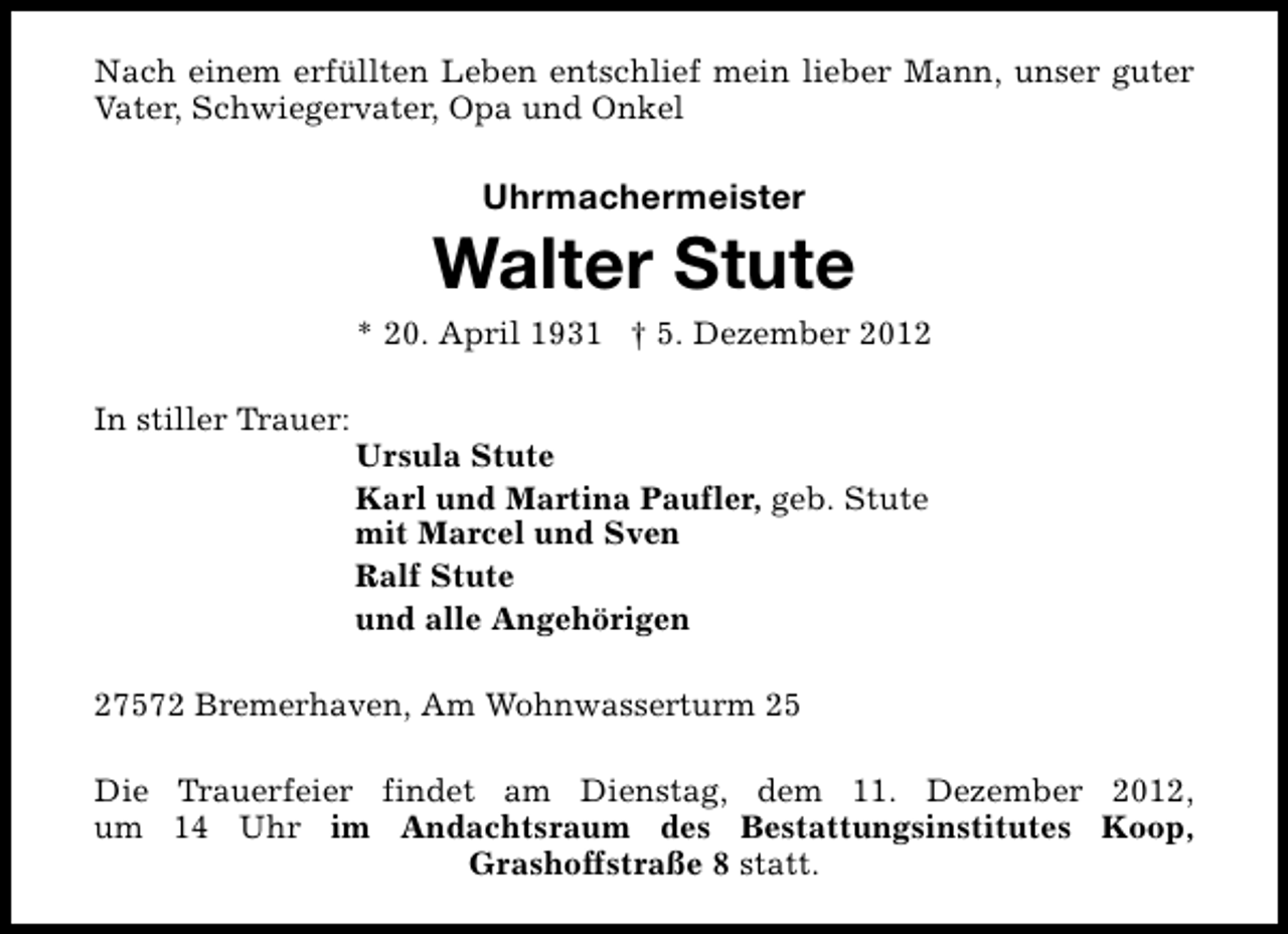 <p>Nach einem erfüllten Leben entschlief mein lieber Mann, unser guter<br />Vater, Schwiegervater, Opa und Onkel</p><p>Uhrmachermeister</p><p>Walter Stute</p><p>* 20. April 1931 † 5. Dezember 2012<br />In stiller Trauer:</p><p>Ursula Stute<br />Karl und Martina Paufler, geb. Stute<br />mit Marcel und Sven<br />Ralf Stute<br />und alle Angehörigen</p><p>27572 Bremerhaven, Am Wohnwasserturm 25<br />Die Trauerfeier findet am Dienstag, dem 11. Dezember 2012,<br />um 14 Uhr im Andachtsraum des Bestattungsinstitutes Koop,<br />Grashoffstraße 8 statt.</p>
