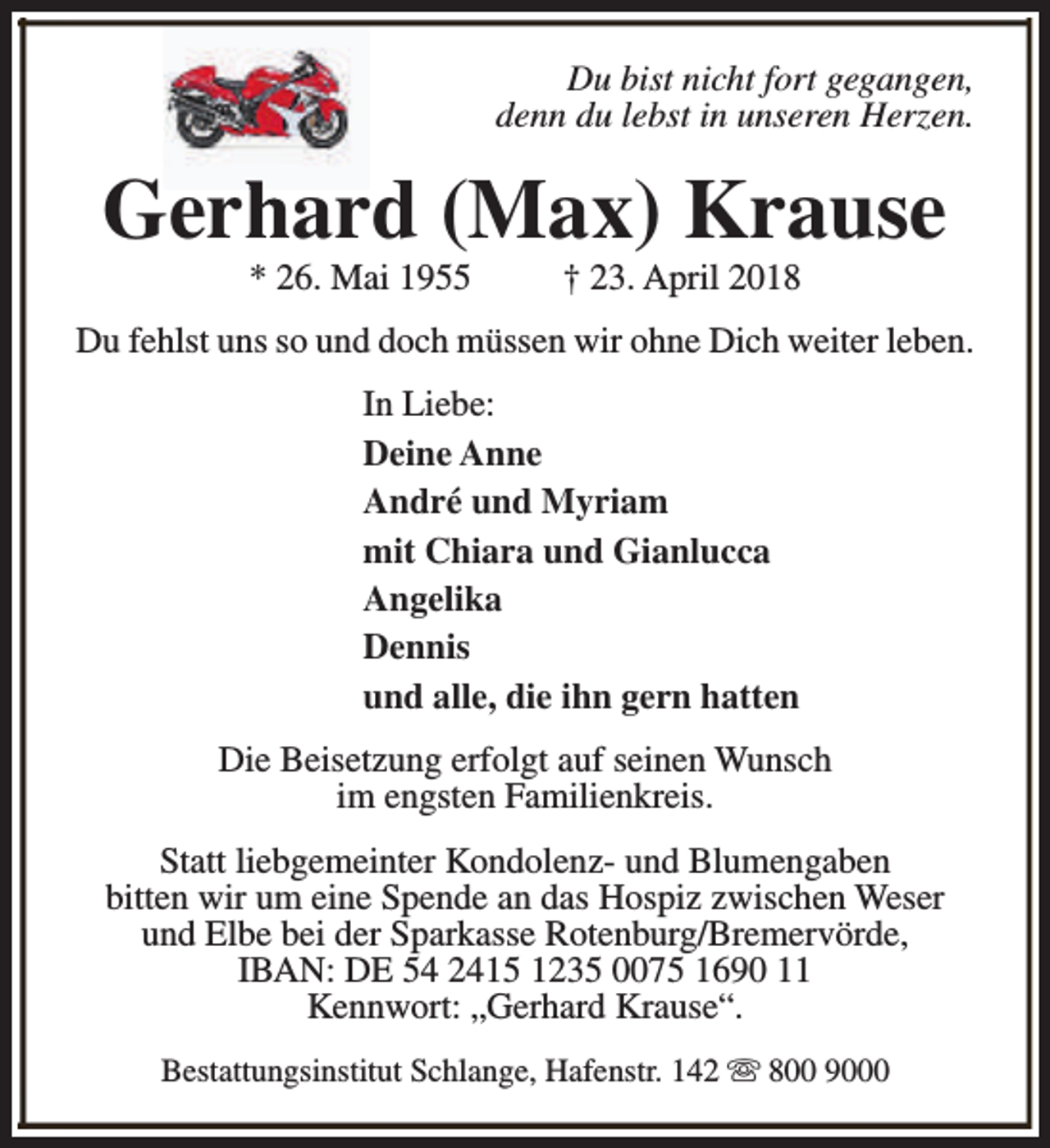 <p>Du bist nicht fort gegangen,<br />denn du lebst in unseren Herzen.</p><p>Gerh<br />hard (Max) Krause<br />* 26. Mai 1955</p><p>† 23. April 2018</p><p>Du fehlst uns so und doch müssen wir ohne Dich weiter leben.<br />In Liebe:<br />Deine Anne<br />André und Myriam<br />mit Chiara und Gianlucca<br />Angelika<br />Dennis<br />und alle, die ihn gern hatten<br />Die Beisetzung erfolgt auf seinen Wunsch<br />im engsten Familienkreis.<br />Statt liebgemeinter Kondolenz- und Blumengaben<br />bitten wir um eine Spende an das Hospiz zwischen Weser<br />und Elbe bei der Sparkasse Rotenburg/Bremervörde,<br />IBAN: DE 54 2415 1235 0075 1690 11<br />Kennwort: „Gerhard Krause“.<br />Bestattungsinstitut Schlange, Hafenstr. 142 s 800 9000</p>