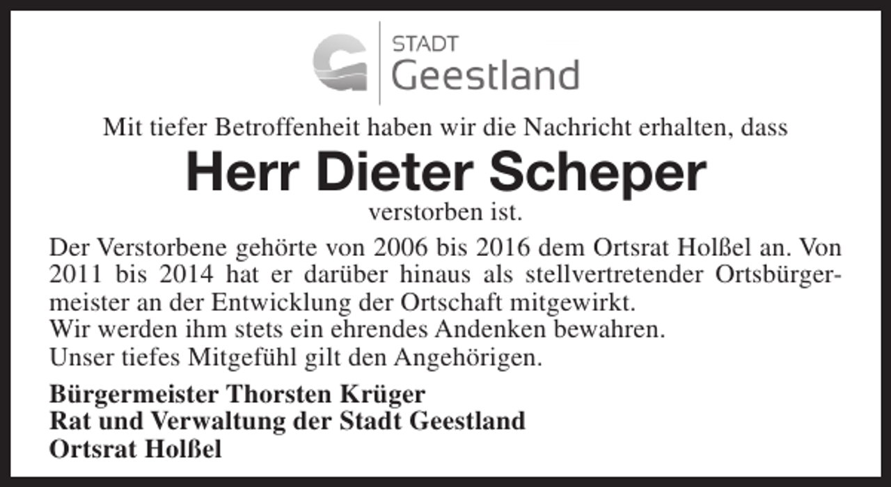 <p>Mit tiefer Betroffenheit haben wir die Nachricht erhalten, dass</p><p>Herr Dieter Scheper</p><p>verstorben ist.<br />Der Verstorbene gehörte von 2006 bis 2016 dem Ortsrat Holßel an. Von<br />2011 bis 2014 hat er darüber hinaus als stellvertretender Ortsbürgermeister an der Entwicklung der Ortschaft mitgewirkt.<br />Wir werden ihm stets ein ehrendes Andenken bewahren.<br />Unser tiefes Mitgefühl gilt den Angehörigen.<br />Bürgermeister Thorsten Krüger<br />Rat und Verwaltung der Stadt Geestland<br />Ortsrat Holßel</p>