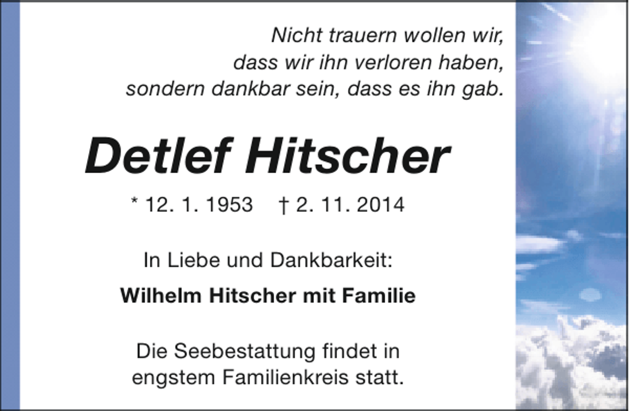 <p>Nicht trauern wollen wir,<br />dass wir ihn verloren haben,<br />sondern dankbar sein, dass es ihn gab.</p><p>Detlef Hitscher<br />* 12. 1. 1953</p><p>† 2. 11. 2014</p><p>In Liebe und Dankbarkeit:<br />Wilhelm Hitscher mit Familie<br />Die Seebestattung findet in<br />engstem Familienkreis statt.</p>