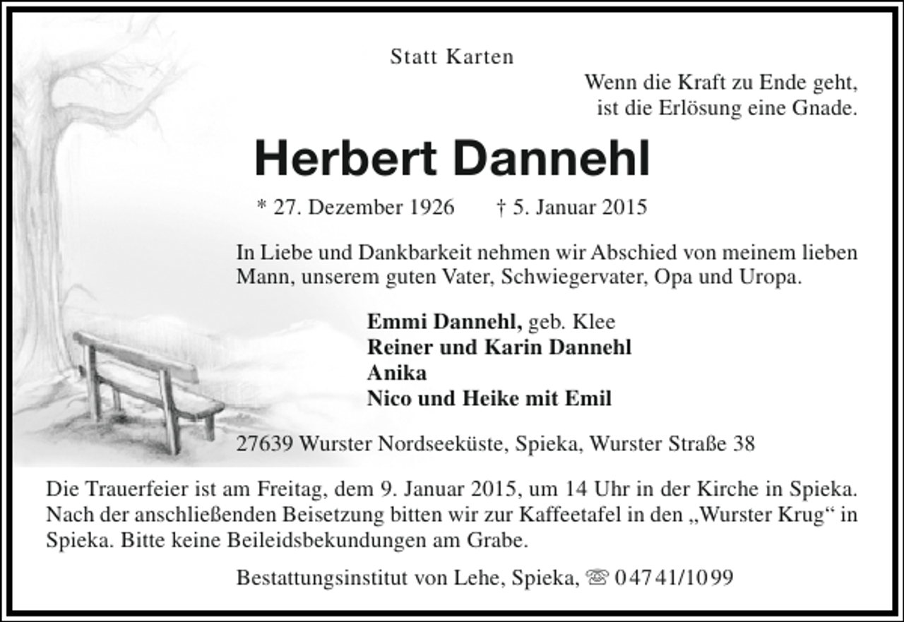 <p>Statt Karten</p><p>Wenn die Kraft zu Ende geht,<br />ist die Erlösung eine Gnade.</p><p>Herbert Dannehl<br />* 27. Dezember 1926</p><p>† 5. Januar 2015</p><p>In Liebe und Dankbarkeit nehmen wir Abschied von meinem lieben<br />Mann, unserem guten Vater, Schwiegervater, Opa und Uropa.<br />Emmi Dannehl, geb. Klee<br />Reiner und Karin Dannehl<br />Anika<br />Nico und Heike mit Emil<br />27639 Wurster Nordseeküste, Spieka, Wurster Straße 38<br />Die Trauerfeier ist am Freitag, dem 9. Januar 2015, um 14 Uhr in der Kirche in Spieka.<br />Nach der anschließenden Beisetzung bitten wir zur Kaffeetafel in den „Wurster Krug“ in<br />Spieka. Bitte keine Beileidsbekundungen am Grabe.<br />Bestattungsinstitut von Lehe, Spieka,  0 47 41/10 99</p>