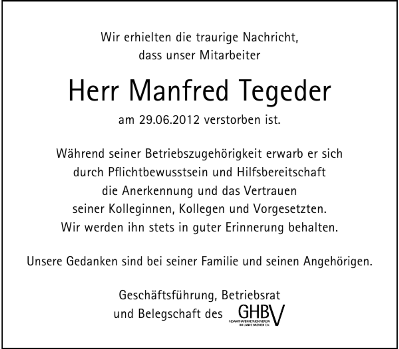 <p>Wir erhielten die traurige Nachricht,<br />dass unser Mitarbeiter</p><p>Herr Manfred Tegeder<br />am 29.06.2012 verstorben ist.</p><p>Während seiner Betriebszugehörigkeit erwarb er sich<br />durch Pﬂichtbewusstsein und Hilfsbereitschaft<br />die Anerkennung und das Vertrauen<br />seiner Kolleginnen, Kollegen und Vorgesetzten.<br />Wir werden ihn stets in guter Erinnerung behalten.<br />Unsere Gedanken sind bei seiner Familie und seinen Angehörigen.<br />Geschäftsführung, Betriebsrat<br />und Belegschaft des</p>
