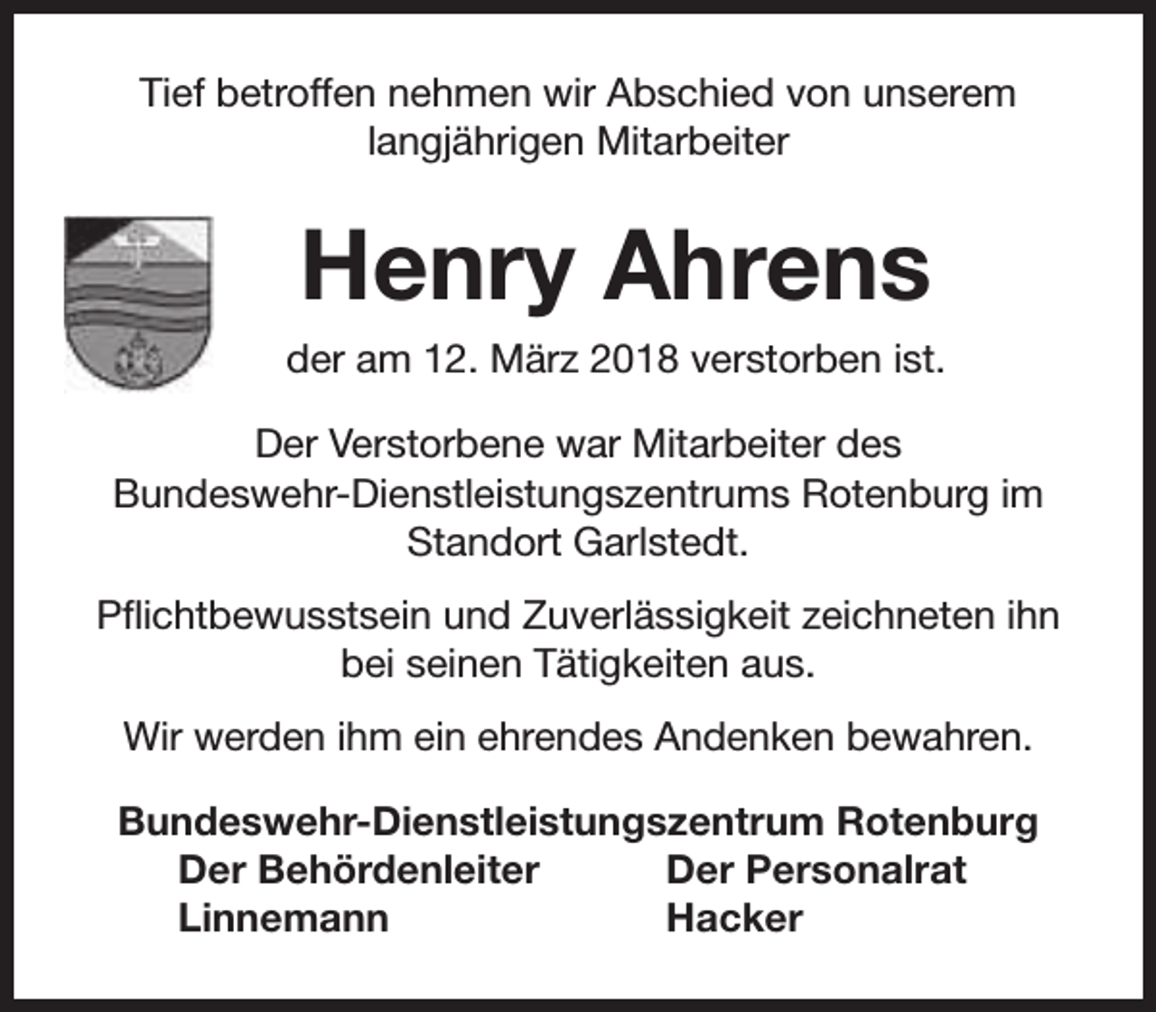 <p>Tief betroffen nehmen wir Abschied von unserem<br />langjährigen Mitarbeiter</p><p>Henry Ahrens<br />der am 12. März 2018 verstorben ist.<br />Der Verstorbene war Mitarbeiter des<br />Bundeswehr-Dienstleistungszentrums Rotenburg im<br />Standort Garlstedt.<br />Pflichtbewusstsein und Zuverlässigkeit zeichneten ihn<br />bei seinen Tätigkeiten aus.<br />Wir werden ihm ein ehrendes Andenken bewahren.<br />Bundeswehr-Dienstleistungszentrum Rotenburg<br />Der Behördenleiter<br />Der Personalrat<br />Linnemann<br />Hacker</p>